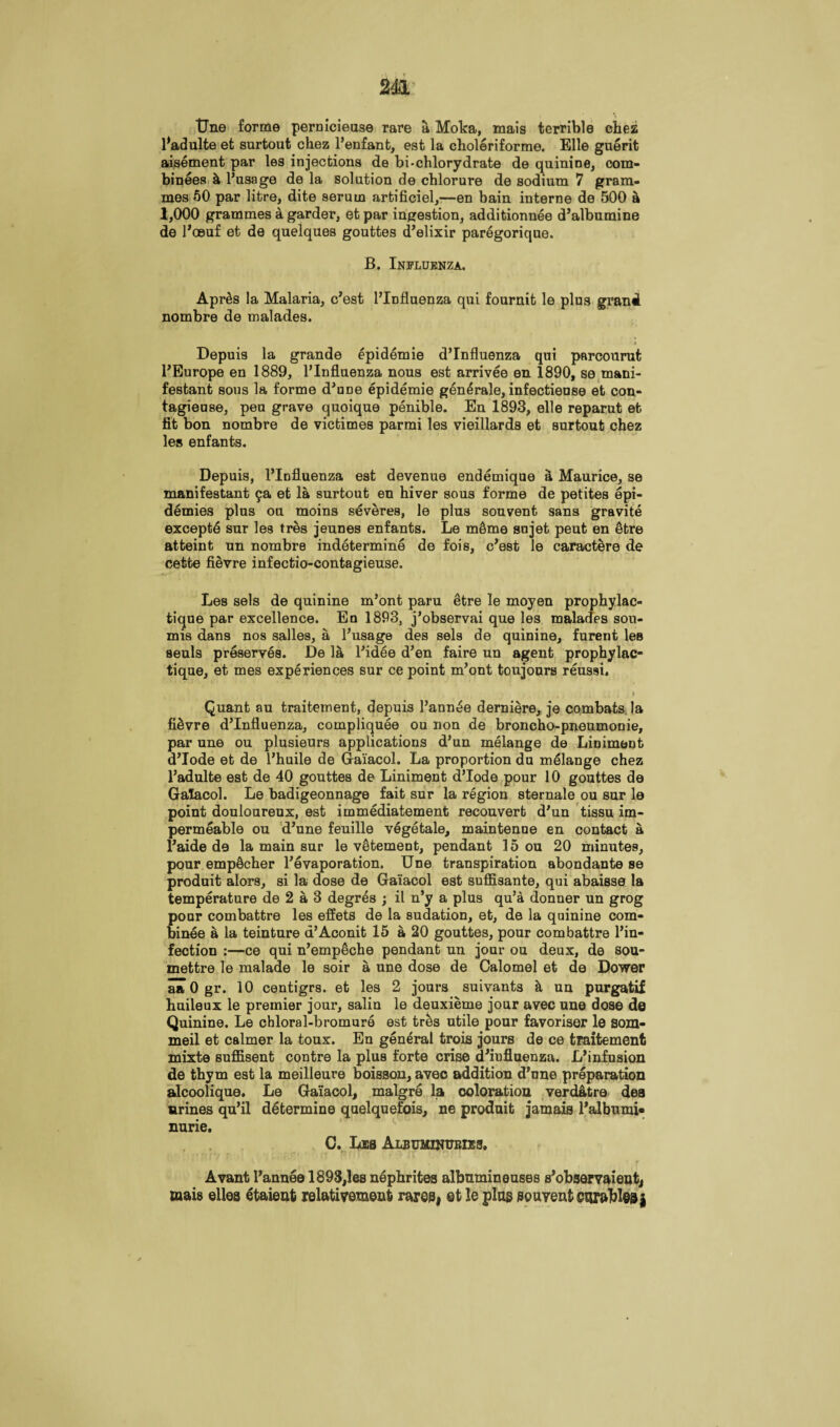 tJne forme pernicieuse rare a Moka, mais terrible chez Badulte et surtout chez l’enfant, est la choleriforme. Elle guerit aisement par les injections de bi-chlorydrate de quinine, com- binees h l’usage de la solution de chlorure de sodium 7 gram¬ mes 50 par litre, dite serum artificiel,—en bain interne de 500 a 1,000 grammes a garder, et par ingestion, additionnee d’albumine de Boeuf et de quelques gouttes d’elixir paregorique. B. Influenza. Apr&s la Malaria, c’est 1’lDfluenza qui fournit le plus grand nombre de malades. Depuis la grande epidemie d’Influenza qui parcourut l’Europe en 1889, l’lnfluenza nous est arrivee en 1890, se mani- festant sous la forme d’une epidemie generale, infectieuse et con- tagieuse, peu grave quoique penible. En 1893, elle reparut et fit bon nombre de victimes parmi les vieillards et surtout chez les enfants. Depuis, l’lofluenza est devenue endemique a Maurice, se manifestant 9a et la surtout en hiver sous forme de petites epi¬ demics plus ou moins severes, le plus souvent sans gravite excepte sur les tres jeunes enfants. Le m5me sujet peut en 5tre atteint un nombre indetermine de fois, c’est le caract^re de cetfce fievre infectio-contagieuse. Les sels de quinine m’ont paru etre le moyen prophylac- tique par excellence. En 1893, j’observai que les malades sou- mis dans nos salles, a l’usage des sels de quinine, furent lea seuls preserves. De la l’idee d’en faire un agent prophylac- tique, et mes experiences sur ce point m’ont toujours reussi. , , .1 . > Quant au traitement, depuis Bann^e derniere, je combats, la fievre d’Influenza, compliquee ou non de broncho-pneumonie, par une ou plusieurs applications d’un melange de Liniment d’lode et de l’huile de Gaiacol. La proportion du melange chez l’adulte est de 40 gouttes de Liniment d’lode pour 10 gouttes de Galacol. Le badigeonnage fait sur la region sternale ou sur le point douloureux, est immediatement recouvert d’un tissu im¬ permeable ou d’une feuille vegetale, maintenoe en contact a i’aide de la main sur le vetement, pendant 15 ou 20 minutes, pour emp5cher l’evaporation. Une transpiration abondante se produit alors, si la dose de Gaiacol est suffisante, qui abaisse la temperature de 2 a 3 degres ; il n’y a plus qu’a donner un grog pour combattre les effets de la sudation, et, de la quinine com- binee a la teinture a’Aconit 15 a 20 gouttes, pour combattre l’in- fection :—ce qui n’emp^che pendant un jour ou deux, de sou- mettre le malade le soir a, une dose de Calomel et de Dower aaOgr. 10 centigrs. et les 2 jours suivants k un purgatif huileux le premier jour, salin le deuxieme jour avec une dose de Quinine. Le chloral-bromure est trks utile pour favoriser le som- meil et calmer la toux. En general trois jours de ce traitement mixte suffisent contre la plus forte crise d’iufluenza. L’infusion de thym est la meilleure boisson, avec addition d’une preparation alcoolique. Le Gaiacol, malgre la coloration verdatre des urines qu’il determine quelquefois, ne produit jamais Balbumi* nurie. G. Lis Albuminueies. V t ( ¥ Avant l’annee 1893,les nephrites albumineuses s’observaient, mais ellea etaieufc relativeraent rares, et le plug souvent eur&bleaj