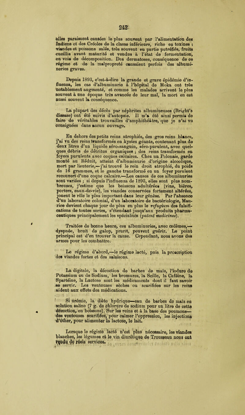 biles paraiesenfc causees le plus souvent par l’alimentation des Indiens et des Creoles de la classe inferieure, riche eo toxines : viandes et poissons sales, tres souvent en partie putrefies, fruits cueillis avant maturite et vendus a l’etat de fermentation, en voie de decomposition. Des dermatoses, consequence de ce regime et de la malproprete causaient parfois des albumi- neries graves. Depuis 1893, c’est-a-dire la grande et grave epidemie d’in- fluenza, les cas d’albuminurie a l’hopital de Moka ont tres notablement augmente, et comme les malades arrivent le plus souvent a nne epoque tres avancee de leur mal, la mort en est aussi souvent la consequence. La plupart des deces par nephrites albumineuses (Bright’s disease) ont ete suivis d’autopsie. II m’a ete ainsi permis de faire de veritables trouvailles d’amphitheatre, que je n’ai vu consignees dans aucun ouvrage. En dehors des petits reins atrophies, des gros reins blancs, j’ai vu des reins transformes en kystes geants, contenant plus de deux litres d’un liquide sero-sanguin, sero-purulent, avec quel- ques debris de detritus organiques ; des reins transformes en foyers purulents avec coques calcaires. Chez un Polonais, garde monte au Reduit, atteint d’albuminurie d’origine alcoolique, mort par lieuterie,—j’ai trouve le rein droit atrophie, du poids de 16 grammes, et le gauche transforme en un foyer purulent recouvert d’une coque calcaire.—Les causes de ces albuminuries sont variees ; si depuis l’influenza de 1893, elles sont plus nom- breuses, j’estime que les boissons adulterees (vins, bieres, porters, eaux-de-vie), les viandes conservees fortement alt6rees, jouent le r61e le pins important dans leur genese. Par I’absence d’un laboratoire colonial, d’un laboratoire de bacteriologie, Mau¬ rice devient chaque jour de plus en plus le refugium des falsifi¬ cations de toutes sortes, s’etendant jusqu’aux produits pharma- centiques principalement les specialites {patent medicines). Traitees de bonne heure, ces albuminuries, avec cedemes,—• dyspnee, bruit de galop, prurit, peuvent guerir. Le point principal est d’en trouver la cause. Cependant, nous avons des armes pour les combattre. Le regime d’abord,—le regime lacte, puis la proscription des viandes fortes et des salaisons. La digitale, la decoction de barbes de mais, l’iodure de Potassium ou de Sodium, les bromures, la Scille, la Cafeine, la Sparteine, la Lactose sont les medicaments dont il faut savoir se servir. Les ventouses seches ou scarifiees sur les reins aident aux effets des medications. Si uremie, la diete hydrique—eau de barbes de mais en solution saline (7 g. de chlorure de sodium pour un litre de cette decoction, en boissons). Sur les reins et a la base des poumons— des ventouses scarifies, pour calmer l’oppression, les injections d’ether, pour alimenter la lactose, le lait. Lorsque le regime lacte n’est plus necessaire, les viandes blanches, les legumes et le vin diur^tique de Trousseau nous ont r^nd# $e r$els services.
