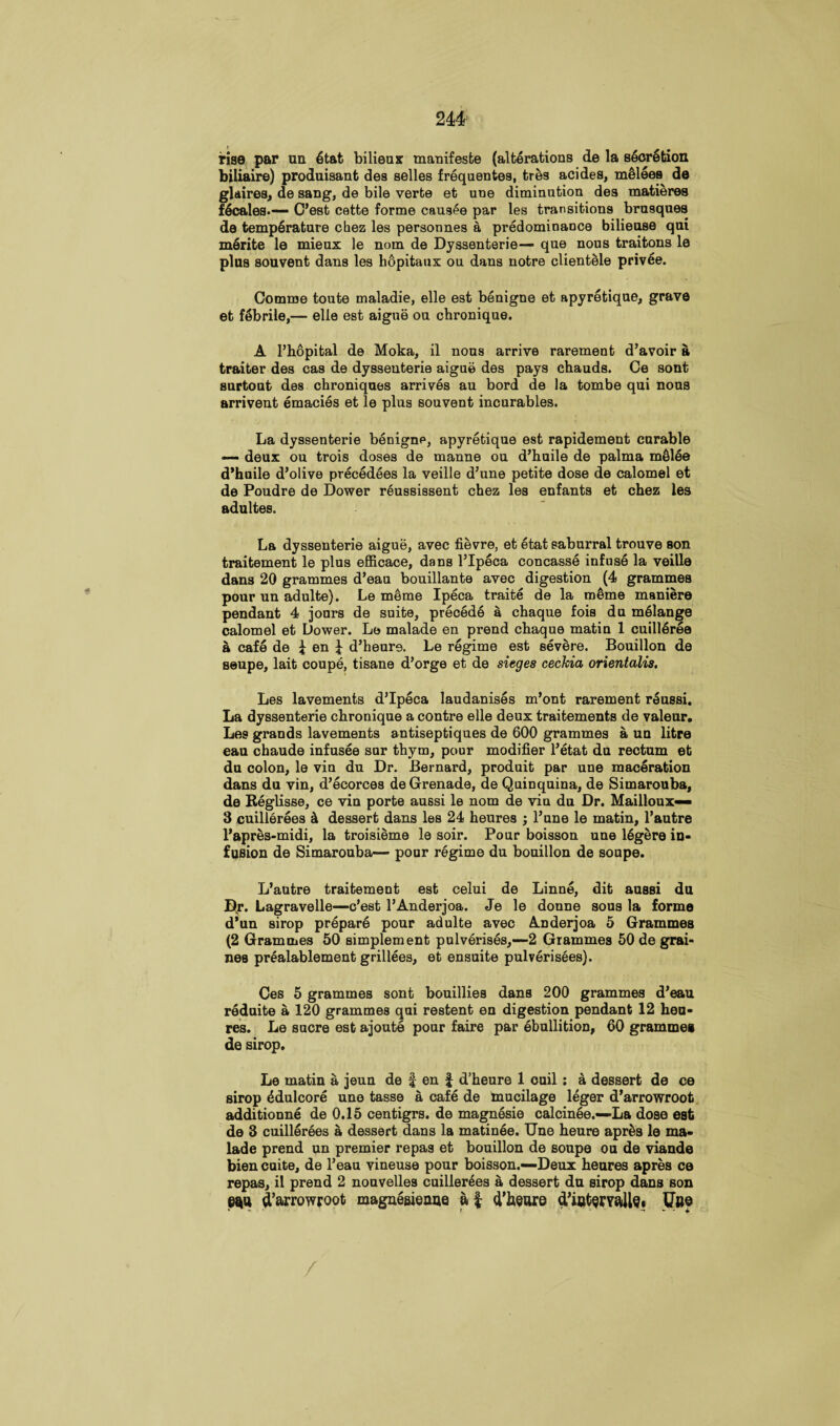 rise par un 6tat bilieux manifesto (alterations de la secretion biliaire) produisant des selles frequences, tres acides, melees de glaires, de sang, de bile verte et une diminution des matieres Scales.—- C’est cette forme causee par les transitions brusques da temperature chez les personnes a predominance biliense qui merite le mieux le nom de Dyssenterie— qne nous traitons le plus souvent dans les h6pitaux ou dans notre clientele privee. Comme toute maladie, elle est benigne et apyretique, grave et febrile,— elle est aigue on chronique. A l’hopital de Moka, il nous arrive rarement d’avoir a traiter des cas de dyssenterie aigue des pays chauds. Ce sont surtout des chroniques arrives au bord de la tombe qui nous arrivent emacies et le plus souvent incurables. La dyssenterie benigne, apyretique est rapidement curable — deux ou trois doses de manne ou d’huile de palma m61ee d’huile d’olive precedees la veille d’une petite dose de calomel et de Poudre de Dower reussissent chez les enfants et chez les adultes. La dyssenterie aigue, avec fievre, et etat saburral trouve son traitement le plus efficace, dans l’lpeca concasse infuse la veille dans 20 grammes d’eau bouillante avec digestion (4 grammes pour un adulte). Le meme Ipeca traite de la m6me maniere pendant 4 jours de suite, precede a chaque fois du melange calomel et Dower. Le malade en prend chaque matin 1 cuilleree a cafe de i en J d’heure. Le regime est severe. Bouillon de seupe, lait coupe, tisane d’orge et de sieges cechia orientalis, Les lavements d’lpeca laudanises m’ont rarement reussi. La dyssenterie chronique a contre elle deux traitements de valeur. Les grands lavements antiseptiques de 600 grammes a un litre eau chaude infusee sur thym, pour modifier l’etat du rectum et du colon, le vin du Dr. Bernard, produit par une maceration dans du vin, d’ecorces de Grenade, de Quinquina, de Simarouba, de Reglisse, ce vin porte aussi le nom de vin du Dr. Mailloux— 3 cuillerees k dessert dans leB 24 heures ; l’nne le matin, l’autre l’apres-midi, la troisieme le soir. Pour boisson une 16gere in¬ fusion de Simarouba— pour regime du bouillon de soupe. L’autre traitement est celui de Linne, dit aussi du Dr. Lagravelle—c’est l’Anderjoa. Je le donne sous la forme d'un sirop prepare pour adulte avec Anderjoa 5 Grammes (2 Grammes 50 simplement pulverises,—-2 Grammes 50 de grai- nes prealablement grillees, et ensuite pulverisees). Ces 5 grammes sont bouillies dans 200 grammes d’eau reduite a 120 grammes qui restent en digestion pendant 12 heu¬ res. Le sucre est ajoute pour faire par ebullition, 60 grammes de sirop. Le matin a jeun de f en £ d’heure 1 cuil : a dessert de ce sirop 4dulcore une tasse a cafe de mucilage leger d’arrowroot additionne de 0.15 centigrs. de magnesie calcinee.—La dose est de 3 cuillerees a dessert dans la matinee. Une heure apr£s le ma¬ lade prend un premier repas et bouillon de soupe ou de viande bien cuite, de l’eau vineuse pour boisson.—Deux heures apres ce repas, il prend 2 nouvelles cuillerees a, dessert du sirop dans son ew d’arrowroot magnesienue af d’heure d’iatsrYaUe. Ubo /