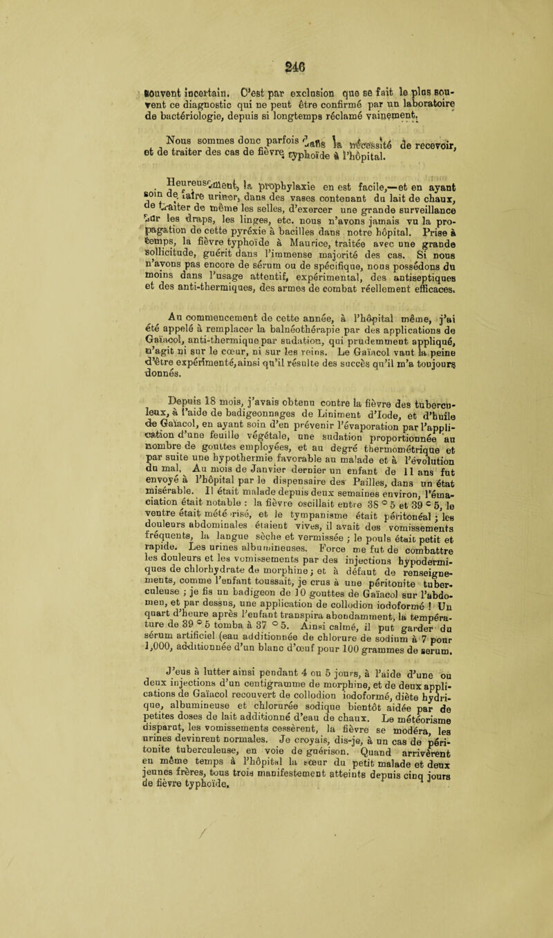 fiouvent lncei'tain. C’est par exclusion quo se fait le plus bou- vent ce diagnostic qui ne peut 6tre confirme par un laboratoire de bacteriologie, depuis si longtemps reclame vainement. Nous sommes done parfois ^ |a de recevoir et de trader des cas de fievre typhoide $ |>h6pital. Heureus^eni, |a prophylaxie en est facile,—et en ayanfc j01^. ?' urmer,, dans des vases conteuant du lait de chaux, ^ 0 Jitter de mime les selles, d’exercer une grande surveillance viilr les draps, les linges, etc. nous n’avons jamais vu la pro¬ pagation de cette pyrexie a bacilles dans notre hdpital. Prise a temps, la fievre typhoide a Maurice, traitee avec une grande sollicitude, guerit dans ^immense majorite des cas. Si nous n’avons pas encore de serum ou de specifique, nous possedons du moins dans Pusage attentif, experimental, des antiseptiques et des anti-thermiques, des armes de combat reellement efficaces, Au commencement de cette annee, a l’hopital merne, j’ai ete appele a remplacer la balneotherapie par des applications de Gaiacol, anti-thermique par sudation, qui prudemmeDt appliqu6, Ei’agit ni sur le coeur, ni sur les reins. Le Gaiacol vaut la peine d’etre experiments,ainsi qn’il resulte des succes qu’il m’a toujourg donnes. Depuis 18 mois, j’avais obtenu contre la fievre des tubercu¬ lar* 4 1’aide de badigeonnages de Liniment d’lode, et d’huile de Gaiacol, en ayant soin d’en prevenir l’evaporation parFappli- ©ation d une feuille vegetale, une sudation proportionnee au nombre de goultes employees, et au degre thermometrique et par suite une bypothermie favorable au malade et a revolution du mal,^ Au mois de Janvier dernier un enfant de 11 ans fut envoye a Fhopital par le dispensaire des Pailles, dans un etafc miserable. II etait malade depuis deux semaines environ, Fema- ciation etait notable : la fievre oscillait entre 38 ° 5 et 89 c 5, le ventre etait mete’rise, et le tympanisme etait peritoneal /les douleuis abdominales etaient vives, il avait des vomissements frequents, la langue seche et vermissee ; le pouls etait petit et rapide. Les urines albumineuses. Force me fut de combattre les douleurs et les vomissements par des injections hypodermi- ques de clilorhydrate de morphine; et k defaut de renseigne- ments, comme 1 enfant toussait, je crus a une peritonite tuber- culeuse ; je fis un badigeon de 10 gouttes de Gaiacol sur l’abdo- men, et par dessns, une application de collodion iodoforme ! Un quart d heure apres Fenfarit transpira abondamrnent, la tempera¬ ture de 39 ° 5 tomba a 37 ° 5. Ainsi calme, il put garder du serum artificiel (eau additionnee de cblorure de sodium a 7 pour 1,000, additionnee d’un blanc d’ceuf pour 100 grammes de serum. J’eus a lutter ainsi pendant 4 ou 5 jours, a l’aide d’une ou deux injections d’un centigramme de morphine, et de deux appli¬ cations de Gaiacol recouvert de collodion iodoforme, diete hydri- que, albumineuse et chloruree sodique bientdt aid6e par de petites doses de lait additionne d’eau de ebaux. Le meteorisme disparut, les vomissements cesserent, la fievre se modera les urines devinrent normales. Je croyais, dis-je, a un cas de peri¬ tonite tuberculeuse, en voie de guerison. Quand arriv£renfc en m6me temps a Phdpital la tceur du petit malade et deux jeunes fteres, tous trois manifestement atteints depuis cinq jours de fievre typhoide, v n J /