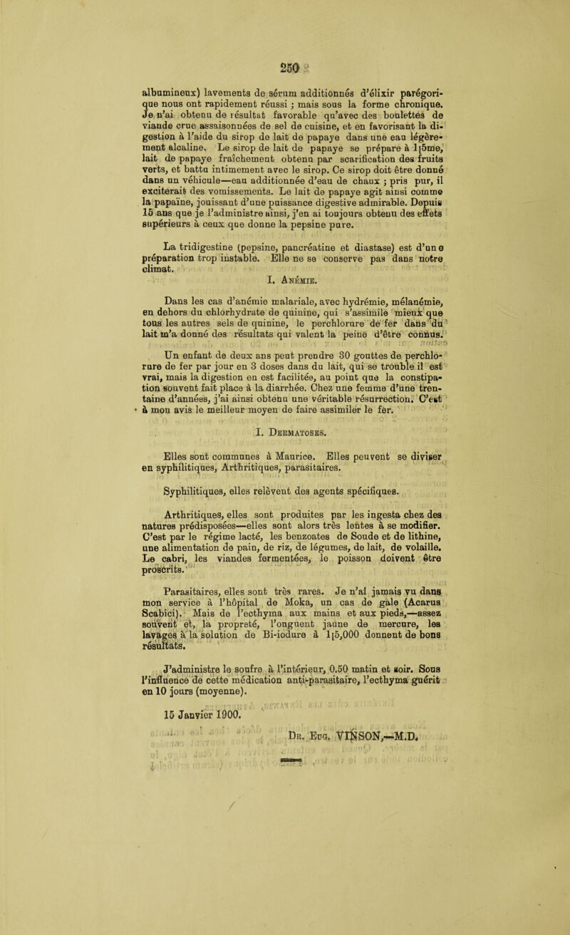 albumineux) lavements de serum additionnes d’elixir paregori- que nous ont rapidement reussi ; mais sous la forme chronique. Je n’ai obtenu de resultat favorable qu’avec des boulettes de viande crue assaisonnees de sel de cuisine, et en favorisant la di¬ gestion a l’aide du sirop de lait de papaye dans une eau legere- ment alcaline. Le sirop de lait de papaye se prepare a l[5me, lait de papaye fraichement obtenu par scarification des fruits verts, et battu intimement avec le sirop. Oe sirop doit 5tre donne dans un vehicule—eau additionnee d’eau de chaux ; pris pur, il exciterait des vomissements. Le lait de papaye agit ainsi coinme la papaine, jouissant d’une puissance digestive admirable. Depuis 15 ans que je l’administre ainsi, j’en ai toujours obtenu des effets superieurs a ceux que donne la pepsine pure. La tridigestine (pepsine, pancreatine et diastase) est d’une preparation trop instable. Bile ne se conserve pas dans notre olimat. I. Anemie. Dans les cas d’anemie malariale, avec hydremie, melanemie, en dehors du chlorhydrate de quinine, qui s’assimile mieuk que tous les autres sels de quinine, le perchlorure de fer daiis du lait m’a donne des resultats qui valent la peine d’etre conhus. ;• •; ii't : i : . V . < ' ! If ' /tOIlCO Un enfant de deux ans peut prendre 30 gouttes de perchlo¬ rure de fer par jour en 3 doses dans du lait, qui se trouble il est vrai, mais la digestion en est facilitee, au point que la constipa¬ tion souvent fait place a la diarrhee. Chez une femme d’une tren- taine d’annees, j’ai ainsi obtenu une veritable resurrection. C’est - a mon avis le meilleur moyen de faire assimiler le fer. A 7) :> ,y S. ‘ • ' •’ ft f” i 0 H •  I. Deematoses. Elies sont communes & Maurice. Elies peuvent se diviser en syphilitiques, Arthritiques, parasitaires. Syphilitiques, elles relevent des agents specifiques. Arthritiques, elles sont produites par les ingesta chez des natures predisposees—elles sont alors tres lentes a se modifier. C’est par le regime lacte, les benzoates de Soude et de lithine, une alimentation de pain, de riz, de legumes, de lait, de volaille. Le cabri, les viandes fermentees, le poisson doivent §tre presents. Parasitaires, elles sont tres rares. Je n’ai jamais vu dans mon service a l’hopital , de Moka, un cas de gale (Acarus Scabici). Mais de l’ecthyma aux mains et aux pieds,—assez souvent et, la proprete, l’onguent jaune de mercure, les lavages a la solution de Bi-iodure & 1 [5,000 donnent de bons resultats. J’administre le soufre a 1’interieur, 0.50 matin et aoir. Sous l’influence de cette medication anti-parasitaire, l’ecthyma guerit en 10 jours (moyenne). ^, i -j-,-* 11 r j. r ipyf A'A' ,r •. 0i.i & ,. j. i ■ l 15 Janvier 1900. Dr. Eds. VINSON,—M.D, ■ : A i 9\ rj vJjJ > * ‘ . ' - i' ^ ’ ' ' /