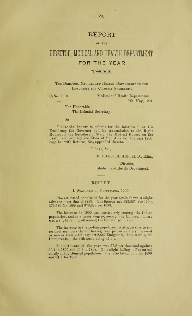 REPORT OP THE DIRECTOR MEDICAL AND HEALTH DEPARTMENT FOR THE YEAR 1900. The Director, Medical and Health Department to the Honorable the Colonial Secretary. C/No. 1110. Medical and Health Department, — 7th. May, 1901. The Honorable The Colonial Secretary. Sir, I have the honour to submit for the information of His Excellency the Governor and for transmission to the Right Honorable the Secretary of State, the Medical Report on the health and sanitary condition of Mauritius for the year 1900, together with Returns, &c., appended thereto. I have, &c., E. CHASTELLIER, M. D., Edin., Director, Medical and Health Department. REPORT. I. Statistics of Population, 1900. The estimated population for the year again shows a slight advance over that of 1899. The figures are 383,085 for 190u, 379,586 for 1899 and 378,872 for 1898. The increase iu 1900 was particularly among the Indian population, and iu a lesser degree, among the Chinese. There was a slight falling off among the General population. The increase in the Indian population is attributable to the resident members thereof having been proportionately increased by new arrivals,—for, against 2,067 Emigrant-^, there were 4,397 Immigrants,—the difference being 47 0[0. The birth-rate of the year was 37.8 per thousand against 39.4 in 1899 and 36.3 in 1898. This slight falling off occurred chiefly in the General population ; the ratio being 36.8 for 1899 and 34.1 for 1900. *