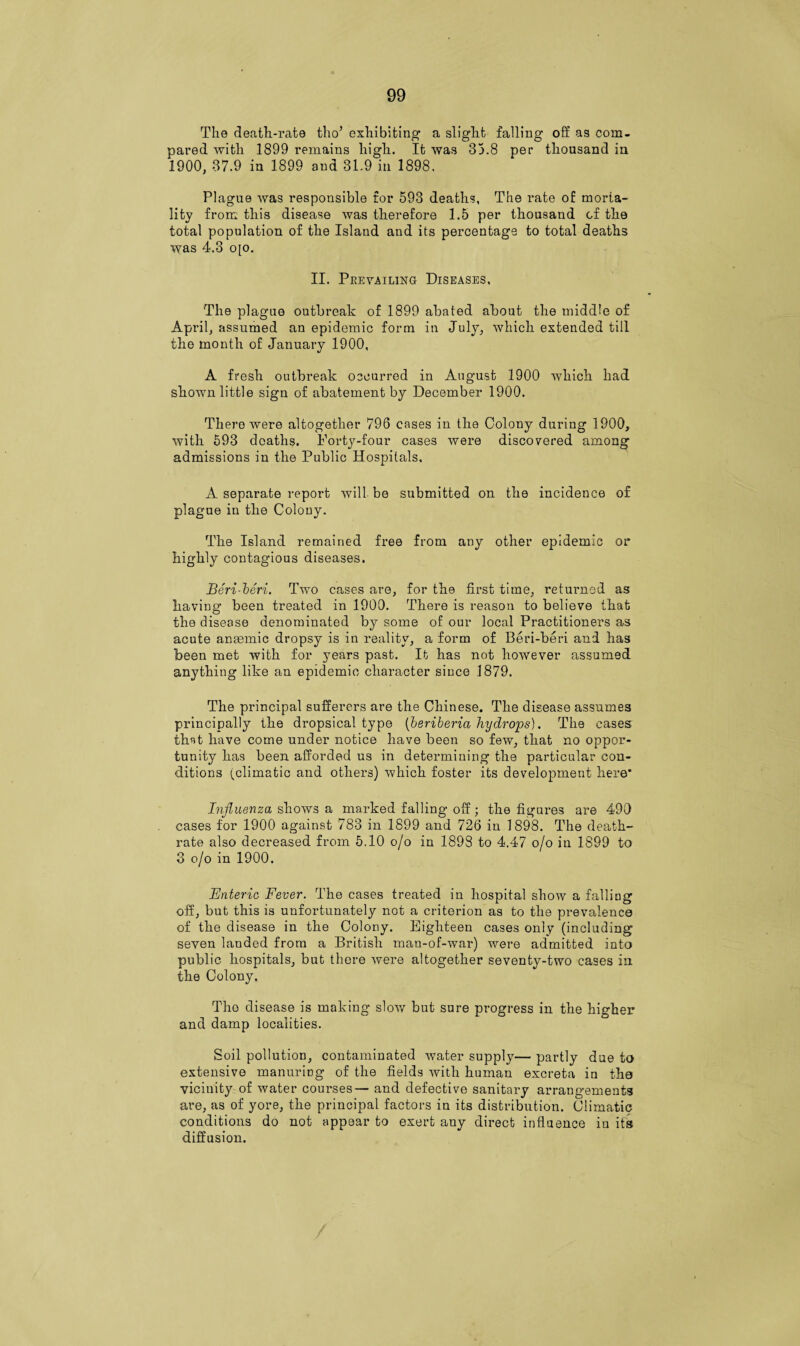 The death-rate tho’ exhibiting1 a slight falling off as com¬ pared with 1899 remains high. It was 33.8 per thousand in 1900, 37.9 in 1899 and 31.9 in 1898. Plague was responsible for 593 deaths. The rate of morta¬ lity from this disease was therefore 1.5 per thousand cf the total population of the Island and its percentage to total deaths was 4.3 o[o. II. Prevailing Diseases, The plague outbreak of 1899 abated about the middle of April, assumed an epidemic form in July, which extended till the month of January 1900, A fresh outbreak occurred in August 1900 which had shown little sign of abatement by December 1900. There were altogether 796 cases in the Colony during 1900, with 593 deaths. Forty-four cases were discovered among admissions in the Public Hospitals. A separate report will be submitted on the incidence of plague in the Colony. The Island remained free from any other epidemic or highly contagious diseases. Beri beri. Two cases are, for the first time, returned as having been treated in 1900. There is reason to believe that the disease denominated by some of our local Practitioners as acute anaemic dropsy is in reality, a form of Beri-beri and has been met with for years past. It has not however assumed anything like an epidemic character since 1879. The principal sufferers are the Chinese. The disease assumes principally the dropsical type [beriberia hydrops). The cases that have come under notice have been so few, that no oppor¬ tunity has been afforded us in determining the particular con¬ ditions (climatic and others) which foster its development here* Influenza shows a marked falling off; the figures are 490 cases for 1900 against 783 in 1899 and 726 in 1898. The death- rate also decreased from 5.10 o/o in 1898 to 4.47 o/o in 1899 to 3 o/o in 1900. Enteric Fever. The cases treated in hospital show a falling off, but this is unfortunately not a criterion as to the prevalence of the disease in the Colony. Eighteen cases only (including seven landed from a British man-of-war) were admitted into public hospitals, but there were altogether seventy-two cases in the Colony. Tho disease is making slow but sure progress in the higher and damp localities. Soil pollution, contaminated water supply— partly due to extensive manuring of the fields with human excreta in tho vicinity of water courses— and defective sanitary arrangements are, as of yore, the principal factors in its distribution. Climatic conditions do not appear to exert any direct influence in its diffusion.