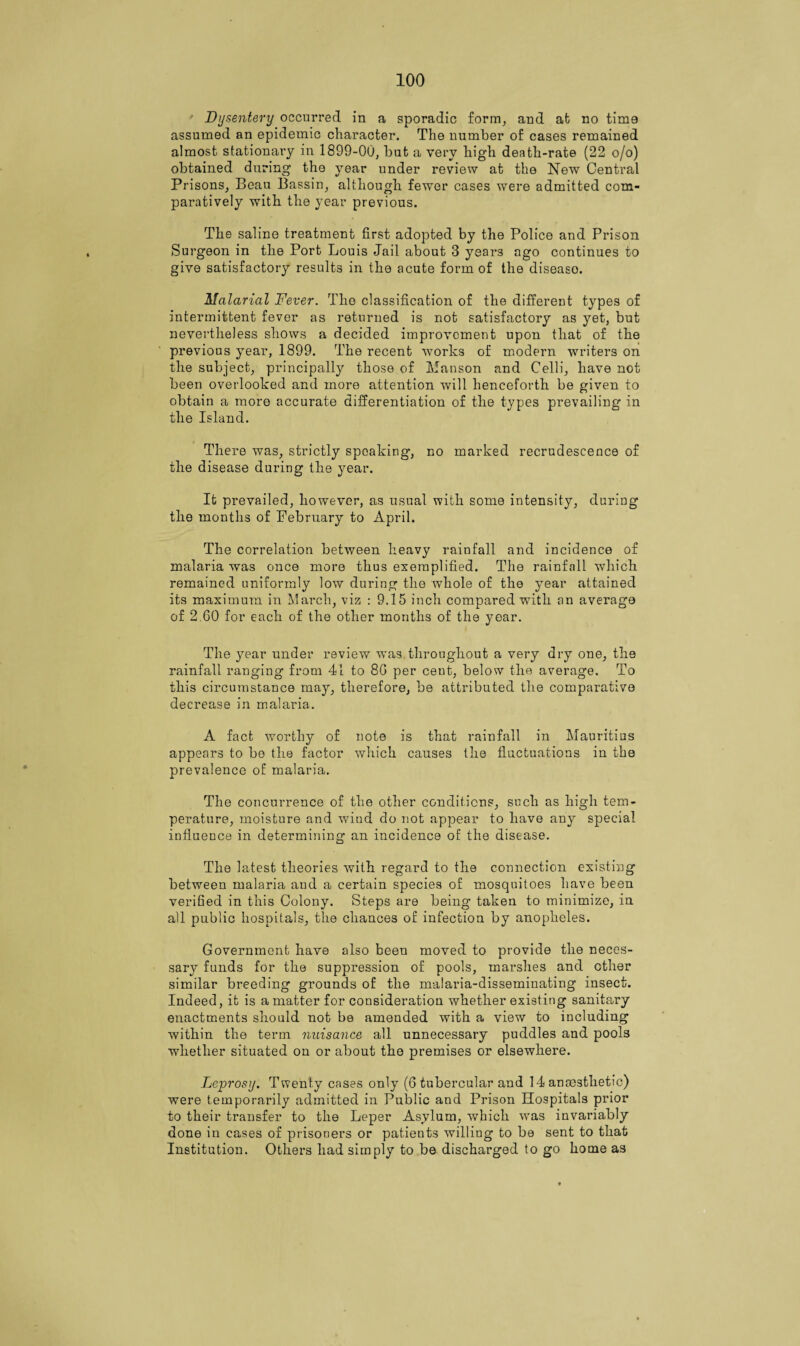 Dysentery occurred in a sporadic form, and at no time assumed an epidemic character. The number of cases remained almost stationai'y in 1899-00, but a very high death-rate (22 o/o) obtained during the year under review at the New Central Prisons, Beau Bassin, although fewer cases were admitted com¬ paratively with the year previous. The saline treatment first adopted by the Police and Prison Surgeon in the Port Louis Jail about 3 years ago continues to give satisfactory results in the acute form of the diseaso. Malarial Fever. The classification of the different types of intermittent fever as returned is not satisfactory as yet, but nevertheless shows a decided improvement upon that of the previous year, 1899. The recent works of modern writers on the subject, principally those of Manson and Celli, have not been overlooked and more attention will henceforth be given to obtain a more accurate differentiation of the types prevailing in the Island. There was, strictly spoaking, no marked recrudescence of the disease during the year. It prevailed, however, as usual with some intensity, during the months of February to April. The correlation between heavy rainfall and incidence of malaria was once more thus exemplified. The rainfall which remained uniformly low during the whole of the year attained its maximum in March, viz : 9.15 inch compared with an average of 2.60 for each of the other months of the year. The year under review was throughout a very dry one, the rainfall ranging from 41 to 86 per cent, below the average. To this circumstance may, therefore, be attributed the comparative decrease in malaria. A fact worthy of note is that rainfall in Mauritius appears to be the factor which causes the fluctuations in the prevalence of malaria. The concurrence of the other conditions, such as high tem¬ perature, moisture and wiud do not appear to have any special influence in determining an incidence of the disease. The latest theories with regard to the connection existing between malaria and a certain species of mosquitoes have been verified in this Colony. Steps are being taken to minimize, in all public hospitals, the chances of infection by anopheles. Government have also been moved to provide the neces¬ sary funds for the suppression of pools, marshes and ether similar breeding grounds of the malaria-disseminating insect. Indeed, it is a matter for consideration whether existing sanitary enactments should not be amended with a view to including within the term nuisance all unnecessary puddles and pools whether situated on or about the premises or elsewhere. Leprosy. Twenty cases only (6 tubercular and 14 anaesthetic) were temporarily admitted in Public and Prison Hospitals prior to their transfer to the Leper Asylum, which was invariably done in cases of prisoners or patients willing to be sent to that Institution. Others had simply to be discharged to go home as