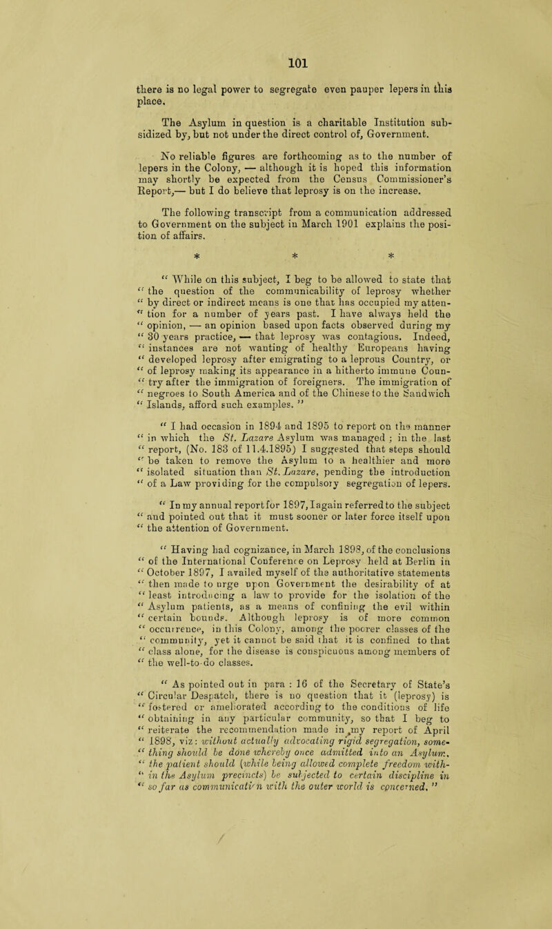 there is no legal power to segregate even pauper lepers in this place. The Asylum in question is a charitable Institution sub¬ sidized by, but not under the direct control of. Government. No reliable figures are forthcoming as to the number of lepers in the Colony, — although it is hoped this information may shortly be expected from the Census Commissioner’s Report,— but I do believe that leprosy is on the increase. The following transcript from a communication addressed to Government on the subject in March 1901 explains the posi¬ tion of affairs. * * * “ While on this subject, I beg to be allowed to state that “ the question of the communicability of leprosy whether “ by direct or indirect means is one that has occupied my atten- u tion for a number of years past. I have always held the “ opinion, — an opinion based upon facts observed during my “ 30 years practice, — that leprosy was contagious. Indeed, “ instances are not wanting of healthy Europeans having “ developed leprosy after emigrating to a leprous Country, or “ of leprosy making its appearance in a hitherto immune Coun- “ try after the immigration of foreigners. The immigration of “ negroes to South America and of the Chinese to the Sandwich “ Islands, afford such examples. ” “ I had occasion in 1894 and 1895 to report on the manner “ in which the St. Lazare Asylum was managed ; in the last “ report, (No. 183 of 11.4.1895) I suggested that steps should be taken to remove the Asylum to a healthier and more “ isolated situation than St. Lazare, pending the introduction <f of a Law providing for the compulsory segregation of lepers. “ In my annual reportfor 1897, Iagain referred to the subject “ and pointed out that it must sooner or later force itself upon “ the attention of Government. “ Having had cognizance, in March 1898, of the conclusions “ of the International Conferenc e on Leprosy held at Berlin in “ October 1897, I availed myself of the authoritative statements “ then made to urge upon Government the desirability of at “ least introducing a law to provide for the isolation of the “ Asylum patients, as a means of confining the evil within certain bounds. Although leprosy is of more common occurrence, in this Colony, among- the poorer classes of the “ community, yet it cannot be said that it is confined to that “ class alone, for the disease is conspicuous among members of “ the well-to-do classes. “ As pointed out in para : 16 of the Secretary of State’s l( Circular Despatch, there is no question that it (leprosy) is fostered or ameliorated according to the conditions of life u obtaining in any particular community, so that I beg to “ reiterate the recommendation made in pny report of April “ 1898, viz: without actually advocating rigid segregation, some- (C thing should be done whereby once admitted into an Asylum, “ the 'patient should {while being alloived complete freedom with- “ in the Asylum precincts) be subjected to certain discipline in <c so far as communicatv n with the outer icorld is concerned, ”
