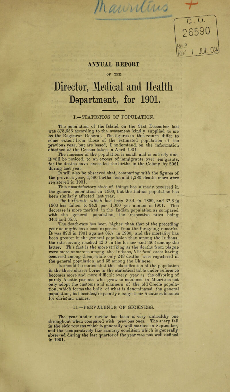 ANNUAL REPORT OF THE Director, Medical and Health Department, for 1901. I. —STATISTICS OF POPULATION. The population of the Island on the 31st December last was 375,686 according to the statement kindly supplied to me by the Registrar General. The figures in this return differ to some extent from those of the estimated population of the previous year, but are based, I understand, on the information obtained at the Census taken in April 1901. The increase in the population is small and is entirely due, it will be noticed, to an excess of immigrants over emigrants, for the deaths have exceeded the births in the Colony by 2061 during last year. It will also be observed that, comparing with the figures of the previous year, 1,580 births less and 1,280 deaths more were registered in 1901. This unsatisfactory state of things has already occurred in the general population in 1900, but the Indian population has been similarly affected last year. The birth-rate which has been 39.4 in 1899, and 37.8 in 1900 has fallen to 34.3 per 1,000 per annum in 1901. This decrease is more marked in the Indian population as compared with the general population, the respective rates being 34.4 and 35.3. The death-rate has been higher than that of the preceding year as might have been expected from the foregoing remarks. It was 39.8 in 1901 against 35.7 in 1900, and the mortality has been greater in the general population than among the Indians, the rate having reached 42.6 in the former and 39.3 among the latter. This fact is the more striking as the deaths from plague were more numerous among the Indians, 519 fatal cases having occurred among them, while only 248 deaths were registered in the general population, and 38 among the Chinese. It should be stated that the classification of the population in the three classes borne in the statistical table under reference becomes more and more difficult every year as the offspring of purely Asiatic pareuts who grow to manhood in Mauritius not only adopt the customs and manners of the old Creole popula¬ tion, which forms the bulk of what is denominated the general population, but besides,frequently change their Asiatic subnames for Christian names. II. —PREVALENCE OF SICKNESS. The year under review has been a very unhealthy one throughout when compared with previous ones. The sharp fall in the sick returns which is generally well marked in September, and the comparatively fair sanitary condition which is generally observed during the last quarter of the year was not well defined in 1901.
