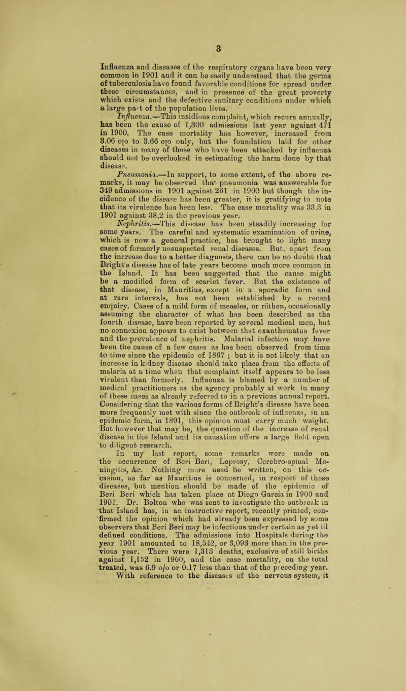 Influenza and diseases of the respiratory organs have been very common in 1901 and it can be easily understood that the germs of tuberculosis have found favorable conditions for spread under these circumstances, and in presence of the great proverty which exists and the defective sanitary conditions under which a large pa't of the population lives. Influenza,—This insidious complaint, which recurs annually, has been the cause of 1,300 admissions last year against 471 in 1900. The case mortality has however, increased from 3.06 ojo to 3.66 op only, but the foundation laid for other diseases in many of those who have been attacked by influenza should not be overlooked in estimating the harm done by that disease. Pneumonia.—In support, to some extent, of the above re¬ marks, it may be observed that pneumonia was answerable for 349 admissions in 1901 against 261 in 1900 but though the in¬ cidence of the disease has been greater, it is gratifying to note that its virulence has been less. The case mortality was 33.3 in 1901 against 38,2 in the previous year. Nephritis.—This disease has been steadily increasing for some years. The careful and systematic examination of urine, which is now a general practice, has brought to light many cases of formerly unsuspected renal diseases. But, apart from the increase due to a better diagnosis, there can be no doubt that Bright’s disease has of late years become much more common in the Island. It has been suggested that the cause might be a modified form of scarlet fever. But the existence of that disease, in Maui-itius, except in a sporadic form and at rare intervals, has not been established by a recent enquiry. Cases of a mild form of measles, or rothen, occasionally assuming the character of what has been described as the fourth disease, have been reported by several medical men, but no connexion appears to exist between that exanthematus fever and the prevalence of nephritis. Malarial infection may have been the cause of a few cases as has been observed from time to time since the epidemic of 1867 ; but it is not likely that an increase in kidney disease should take place from the effects of malaria at a time when that complaint itself appears to be less virulent than formerly. Influenza is blamed by a number of medical practitioners as the agency probably at work in many of these cases as already referred to in a previous annual report. Considering that the various forms of Bright’s disease have been more frequently met with since the outbreak of influenza, in an epidemic form, in 1891, this opinion must carry much weight. But however that may be, the question of the increase of renal disease in the Island and its causation offers a large field open to diligent research. In my last report, some remarks were made on the occurrence of Beri Beri, Leprosy, Cerebro-spinal Me¬ ningitis, &c. Nothing more need be written, on this oc¬ casion, as far as Mauritius is concerned, in respect of these diseases, but mention should be made of the epidemic of Beri Beri which has taken place at Diego Garcia in 1900 and 1901. Dr. Bolton who was sent to investigate the outbreak in that Island has, in an instructive report, recently printed, con¬ firmed the opinion which had already been expressed by some observers that Beri Beri may be infectious under certain as yet ill defined conditions. The admissions into Hospitals during the year 1901 amounted to 18,542, or 3,093 more than in the pre¬ vious year. There were 1,313 deaths, exclusive of still births against 1,152 in 1900, and the case mortality, on the total treated, was 6.9 o/o or 0.17 less than that of the preceding year. With reference to the diseases of the nervous system, it