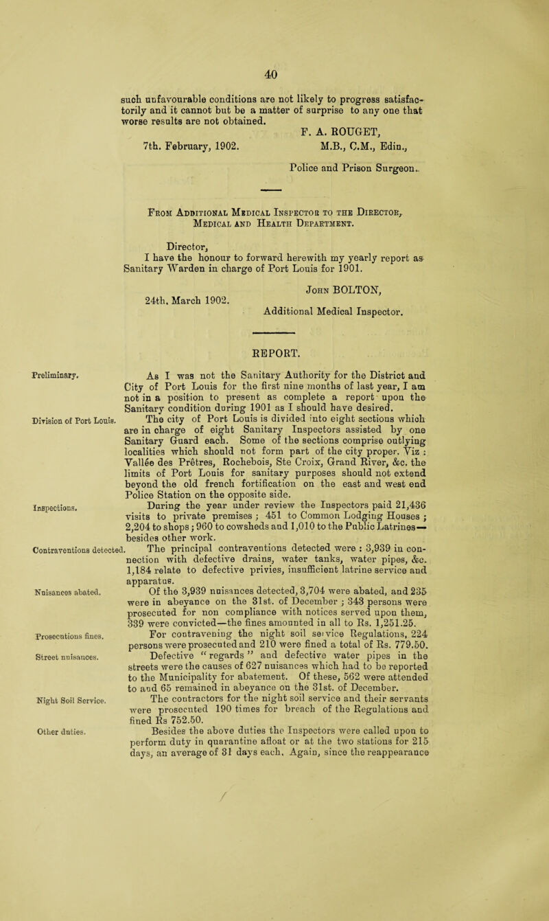 such unfavourable conditions are not likely to progress satisfac¬ torily and it cannot but be a matter of surprise to any one that worse results are not obtained. F. A. ROUGET, 7th. February, 1902. M.B., O.M., Edin., Police and Prison Surgeon.. From Additional Medical Inspector to the Director, Medical and Health Department. Director, I have the honour to forward herewith my yearly report as Sanitary Warden in charge of Port Louis for 1901. 24th, March 1902. John BOLTON, Additional Medical Inspector. REPORT. Division of Port Louis. Inspections. Preliminary, As I was not the Sanitary Authority for the District and City of Port Louis for the first nine months of last year, I am not in a position to present as complete a report upon the Sanitary condition during 1901 as I should have desired. The city of Port Louis is divided into eight sections whioh are in charge of eight Sanitary Inspectors assisted by one Sanitary Guard each. Some of the sections comprise outlying localities which should not form part of the city proper. Yiz : Yallee des Pretres, Rochebois, Ste Croix, Grand River, &c. the limits of Port Louis for sanitary purposes should not extend beyond the old french fortification on the east and west end Police Station on the opposite side. During the year under review the Inspectors paid 21,436 visits to private premises ; 451 to Common Lodging Houses ; 2,204 to shops; 960 to cowsheds and 1,010 to the Public Latrines— besides other work. Contraventions detected. The principal contraventions detected were : 3,939 in con¬ nection with defective drains, water tanks, water pipes, &c. 1,184 relate to defective privies, insufficient latrine service and apparatus. Of the 3,939 nuisances detected, 3,704 were abated, and 235 were in abeyance on the 31st. of December ; 343 persons were prosecuted for non compliance with notices served upon them, 339 were convicted—the fines amounted in all to Rs. 1,251.25. For contravening the night soil service Regulations, 224 persons were prosecuted and 210 were fined a total of Rs. 779.50. Defective “ regards ” and defective water pipes in the streets were the causes of 627 nuisances which had to be reported to the Municipality for abatement. Of these, 562 were attended to and 65 remained in abeyance on the 31st. of December. The contractors for the night soil service and their servants were prosecuted 190 times for breach of the Regulations and fined Rs 752.50. Besides the above duties the Inspectors were called upou to perform duty in quarantine afloat or at the two stations for 215 days, an average of 31 days each. Again, since the reappearance Nuisances abated. Prosecutions fines. Street nuisances. Night Soil Service. Other duties. /