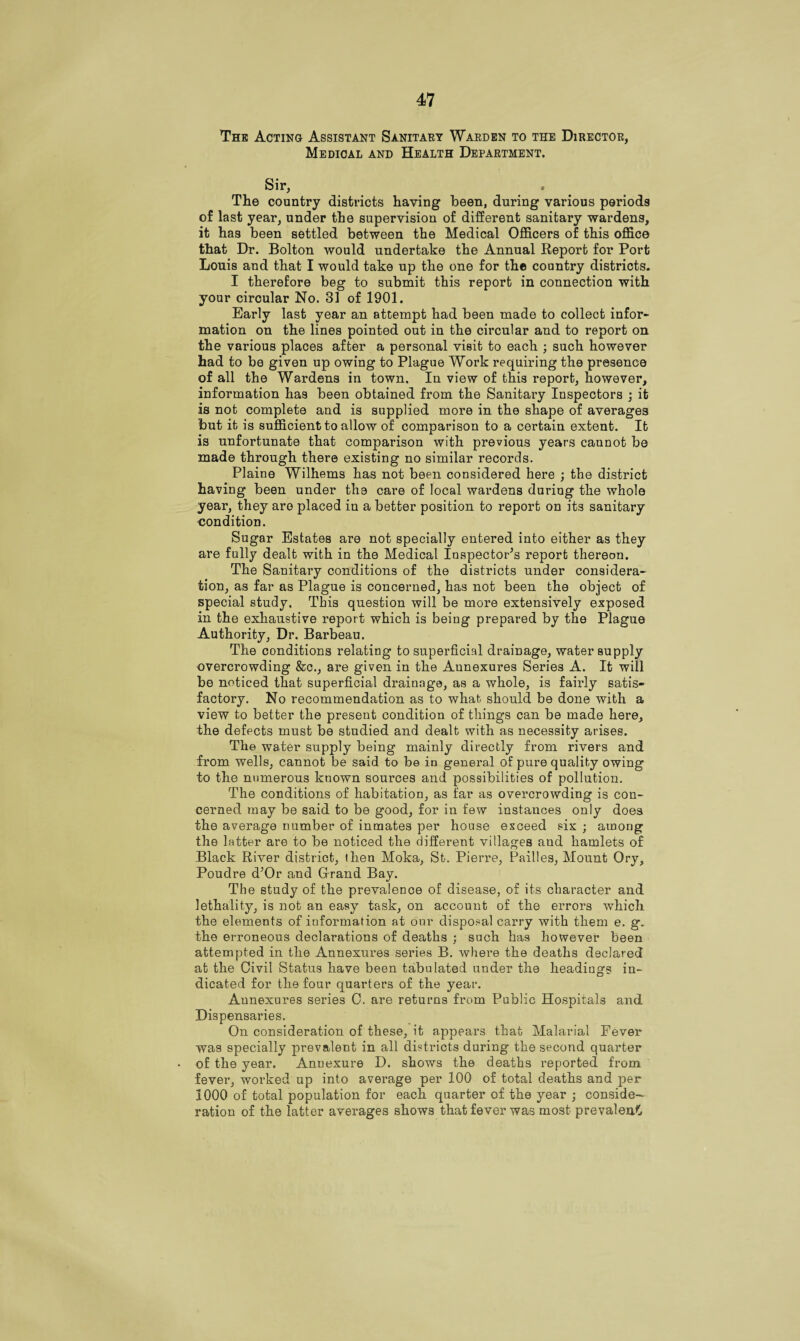 The Acting Assistant Sanitary Warden to the Director, Medical and Health Department. Sir, The country districts haying been, during various periods of last year, under the supervision of different sanitary wardens, it has been settled between the Medical Officers of this office that Dr. Bolton would undertake the Annual Report for Port Louis and that I would take up the one for the country districts. I therefore beg to submit this report in connection with your circular No. 31 of 1901. Early last year an attempt had been made to collect infor¬ mation on the lines pointed out in the circular and to report on the various places after a personal visit to each ; such however had to be given up owing to Plague Work requiring the presence of all the Wardens in town. In view of this report, however, information has been obtained from the Sanitary Inspectors ; it is not complete and is supplied more in the shape of averages but it is sufficient to allow of comparison to a certain extent. It is unfortunate that comparison with previous years cannot be made through there existing no similar records. Plains Wilhems has not been considered here ; the district having been under the care of local wardens during the whole year, they are placed in a better position to report on its sanitary condition. Sugar Estates are not specially entered into either as they are fully dealt with in the Medical Inspector's report thereon. The Sanitary conditions of the districts under considera¬ tion, as far as Plague is concerned, has not been the object of special study. This question will be more extensively exposed in the exhaustive report which is being prepared by the Plague Authority, Dr. Barbeau. The conditions relating to superficial drainage, water supply overcrowding &c., are given in the Annexures Series A. It will be noticed that superficial drainage, as a whole, is fairly satis¬ factory. No recommendation as to what should be done with a view to better the present condition of things can be made here, the defects must be studied and dealt with as necessity arises. The water supply being mainly directly from rivers and from wells, cannot be said to be in general of pure quality owing to the numerous known sources and possibilities of pollution. The conditions of habitation, as far as overcrowding is con¬ cerned may be said to be good, for in few instances only does the average number of inmates per house exceed six ; among the latter are to be noticed the different villages and hamlets of Black River district, then Moka, St. Pierre, Pailles, Mount Ory, Poudre d'Or and Grand Bay. The study of the prevalence of disease, of its character and lethality, is not an easy task, on account of the errors which the elements of information at our disposal carry with them e. g. the erroneous declarations of deaths ; such has however been attempted in the Annexures series B. where the deaths declared at the Civil Status have been tabulated under the headings in¬ dicated for the four quarters of the year. Annexures series C. are returns from Public Hospitals and Dispensaries. On consideration of these, it appears that Malarial Fever was specially prevalent in all districts during the second quarter of the year. Anuexure D. shows the deaths reported from fever, worked up into average per 100 of total deaths and per 1000 of total population for each quarter of the year ; conside¬ ration of the latter averages shows that fever was most prevalent