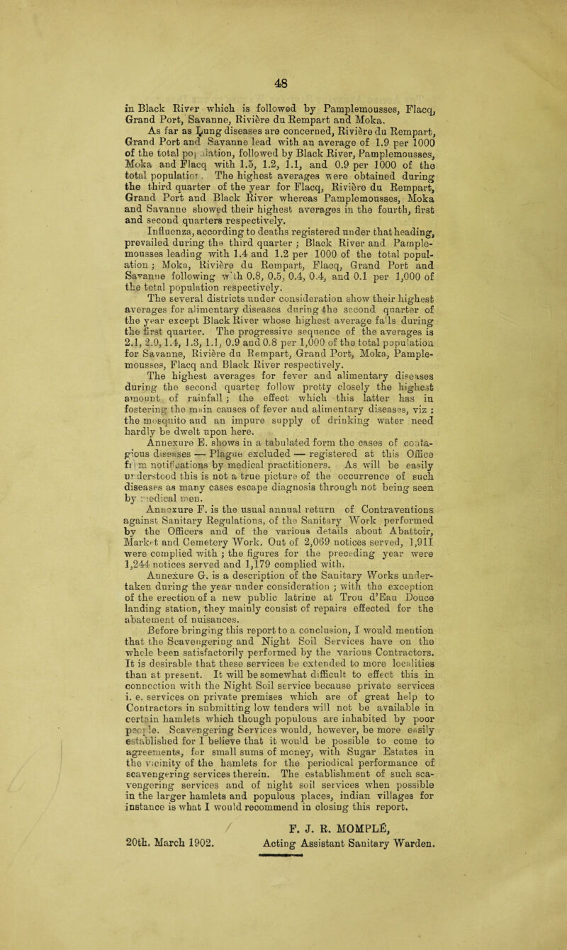 in Black River which is followed by Pamplemousses, Flacq, Grand Port, Savanne, Riviere du Rempart and Moka, As far as l^ung diseases are concerned, Riviere du Rempai’t, Grand Port and Savanne lead with an average of 1.9 per 1000 of the total poj, iation, followed by Black River, Pamplemousses, Moka and Flacq with 1.5, 1.2, 1.1, and 0.9 per 1000 of the total populatior . The highest averages v ere obtained during the third quarter of the year for Flacq, Riviere du Rempart, Grand Port and Black River whereas Pamplemousses, Moka and Savanne showed their highest averages in the fourth, first and second quarters respectively. Influenza, according to deaths registered under that heading, prevailed during the third quarter ; Black River and Paraple- mousses leading with 1.4 and 1.2 per 1000 of the total popul¬ ation ; Moka, Riviere du Rempart, Flacq, Grand Port and Savanne following w'th 0.8, 0,5, 0.4, 0,4, and 0.1 per 1,000 of the total population respectively. The several districts under consideration show their highest averages for alimentary diseases during the second quarter of the year except Black River whose highest average fads during the first quarter. The progressive sequence of the averages is 2.1, 2.0,1.4, 1.3, 1.1, 0.9 and 0.8 per 1,000 of the total popu-atioa for Savanne, Riviere du Rempart, Grand Port, Moka,, Pample¬ mousses, Flacq and Black River respectively. The highest averages for fever and alimentary diseases during the second quarter follow pretty closely the highest amount of rainfall ; the effect which this latter has in fostering the m»in causes of fever and alimentary diseases, viz : the mosquito and an impure supply of drinking water need hardly be dwelt upon here. Annexure E. shows in a tabulated form the cases of conta¬ gious diseases — Plague excluded — registered at this Office fi ' m notifications by medical practitioners. As will be easily understood this is not a true picture of the occurrence of such diseases as many cases escape diagnosis through not being seen by medical men. Annoxure F. is the usual annual return of Contraventions against Sanitary Regulations, of the Sanitary Work performed by the Officers and of the various details about Abattoir, Market and Cemetery Work. Out of 2,069 notices served, 1,911 were complied with ; the figures for the preceding year were 1,244 notices served and 1,179 complied with. Annexure G. is a description of the Sanitary Works under¬ taken during the year under consideration • with the exception of the erection of a new public latrine at Trou d’Eau Douce landing station, they mainly consist of repairs effected for the abatement of nuisances. Before bringing this report to a conclusion, I would mention that the Scavengering and Night Soil Services have on tho whole been satisfactorily performed by the various Contractors. It is desirable that these services be extended to more localities than at present. It will be somewhat difficult to effect this in connection with the Night Soil service because private services i. e. services on private premises which are of great help to Contractors in submitting low tenders will not be available in certain hamlets which though populous are inhabited by poor people. Scavengering Services would, however, be more easily established for I believe that it would be possible to come to agreements, for small sums of money, with Sugar Estates in the vicinity of the hamlets for the periodical performance of scavengering services therein. The establishment of such sca¬ vengering services and of night soil services when possible in the larger hamlets and populous places, indian villages for instance is what I would recommend in closing this report. F. J. R. MOMPLE, 20th. March 1902. Acting Assistant Sanitary Warden.