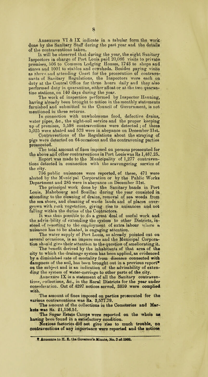 Annexures VI & IX indicate in a tabular form the work done by the Sanitary Staff during the past year and. the details of the contraventions taken. It will be observed that during the year, the eight Sanitary Inspectors in charge of Port Louis paid 20,086 visits to private premises, 506 to Common Lodging Houses, 1743 to shops and stores and 1001 to stables and cowsheds. Besides paying visits as above and attending Court for the prosecution of contrave- nants of Sanitary Regulations, the Inspectors were each on duty at the Central Office for three hours daily and they also performed duty in quarantine, either afloat or at the two quaran¬ tine stations, on 140 days during the year. The work of inspection performed by Inspector Hanning, having already been brought to notice in the monthly statements furnished and submitted to the Council of Government, is not mentioned in these returns. In connection with unwholesome food, defective drains, water pipes, &c., the night-soil service and the proper keeping up of premises, 5,598 contraventions were detected ; of these 5,025 were abated and 573 were in abeyance on December 31st. Contraventions of the Regulations about the straying of pigs were detected on 64 occasions and the contravening parties prosecuted. The total amount of flues imposed on persons prosecuted for the aboye and other contraventions in Port Louis was Rs 1,487.25. Report was made to the Municipality of 1,277 contraven¬ tions detected in connection with the scavengering service of the city. 756 public nuisances were reported, of these, 471 were abated by the Municipal Corporation or by the Public Works Department and 285 were in abeyance on December 31st. The principal work done by the Sanitary bands in Port Louis, Mahebourg and Souillac during the year consisted in attending to the cleaning of drains, removal pf sea weeds from the sea shore, and cleaning of waste lands and of places over¬ grown with rank vegetation, giving rise to nuisances and not falling within the duties of the Contractors. It was thus possible to do a great deal of useful work and the ad visibility of extending the system to other Districts, in¬ stead of resorting to the employment of extra labour where a nuisance has to be abated, is engaging attention. The water supply of Port Louis, as already pointed out on several occasions, is an impulse one and the Municipal Corpora¬ tion should give their attention to the question of ameliorating it. The benefit derived by the inhabitants of that area of the city to which the drainage system has been applied, as evidenced by a diminished rate of mortality from diseases connected with dampness of the soil, has been brought out in a previous report* on the subject and is an indication of the advisability of exten¬ ding the system of water-carriage to other parts of the city. Aunexure IX is a statement of all the Sanitary contraven¬ tions, collections, &c., in the Rural Districts for the year under consideiarion. Out of 4297 notices served, 8859 were complied with. The amount of fines imposed on parties prosecuted for the various contraventions was Rs. 8,577.79. The amount of the collections iu the Cemeteries and Mar¬ kets Was Rs. 21,156.51. The Sugar Estate Camps were reported on the whole m having beeu found in a satisfactory condition. Noxious factories did not give rise to much trouble, no Contraventions of any importance were reported and the noticeo t Anaexore to II. E. the Governor’* Minute, Ho. 7 ©f 1903.