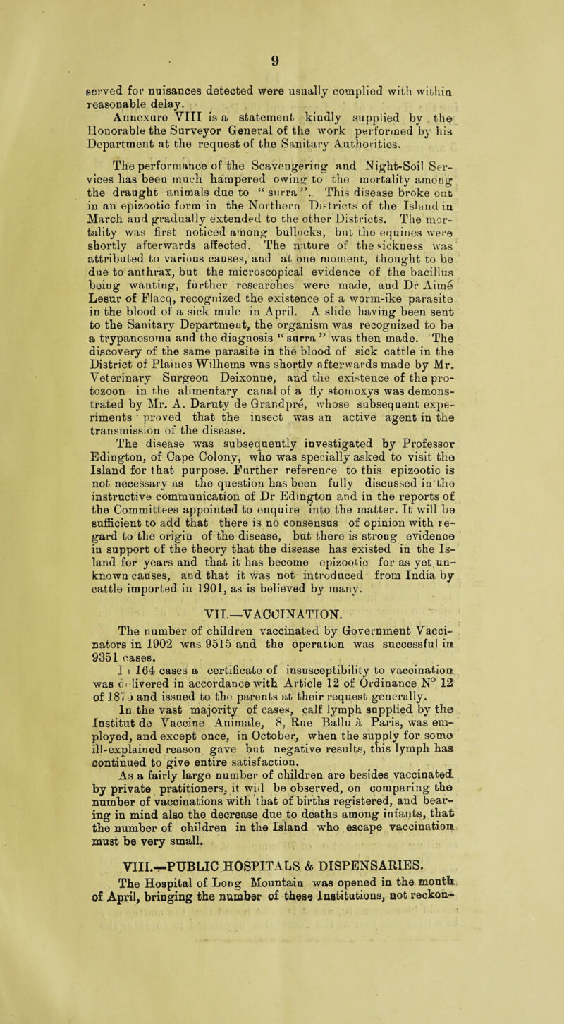 served for nuisances detected were usually complied with within reasonable delay. Annexure VIII is a statement kindly supplied by the Honorable the Surveyor General of the work performed by his Department at the request of the Sanitary Authorities. The performance of the Scavengering* and Night-Soil Ser¬ vices has been much hampered owing to the mortality among the draught animals due to “surra”. This disease broke out in an epizootic form in the Northern Districts of the Island in March and gradually extended to the other Districts. The mor¬ tality was first noticed among bullocks, but the equities were shortly afterwards affected. The nature of the sickness was attributed to various causes, aud at one moment, thought to be due to anthrax, but the microscopical evidence of the bacillus being wanting, further researches were made, and Dr Aime Lesur of Flacq, recognized the existence of a worm-ike parasite in the blood of a sick mule in April. A slide having been sent to the Sanitary Department, the organism was recognized to be a trypanosoma and the diagnosis “surra ” was then made. The discovery of the same parasite in the blood of sick cattle in the District of Plaines Wilhems was shortly afterwards made by Mr. Veterinary Surgeon Deixonne, and the existence of the pro- tozoon in the alimentary caual of a fly stomoxys was demons¬ trated by Mr. A. Daruty de Grandpre, whose subsequent expe¬ riments ' proved that the insect was an active agent in the transmission of the disease. The disease was subsequently investigated by Professor Edington, of Cape Colony, who was specially asked to visit the Island for that purpose. Further reference to this epizootic is not necessary as the question has been fully discussed in the instructive communication of Dr Edington and in the reports of the Committees appointed to enquire into the matter. It will be sufficient to add that there is no consensus of opinion with r e¬ gard to the origin of the disease, but there is strong evidence in support of the theory that the disease has existed in the Is¬ land for years and that it has become epizootic for as yet un¬ known causes, and that it was not introduced from India by cattle imported in 1901, as is believed by many. VII.—VACCINATION. The number of children vaccinated by Government Vacci¬ nators in 1902 was 9515 and the operation was successful in 9351 cases. 1 i 164 cases a certificate of insusceptibility to vaccination was cAlivered in accordance with Article 12 of Ordinance N° 12 of 1875 and issued to the parents at their request generally. In the vast majority of cases, calf lymph supplied by the Institut de Vaccine Animate, 8, Rue Ballu a Paris, was em¬ ployed, and except once, in October, when the supply for some ill-explained reason gave but negative results, this lymph has continued to give entire satisfaction. As a fairly large number of children are besides vaccinated by private pratitioners, it will be observed, on comparing the number of vaccinations with that of births registered, and bear¬ ing in mind also the decrease due to deaths among infants, that the number of children in the Island who escape vaccination must be very small. VIII.—PUBLIC HOSPITALS & DISPENSARIES. The Hospital of Long Mountain was opened in the month, of April, bringing the number of these Institutions, not reckon-