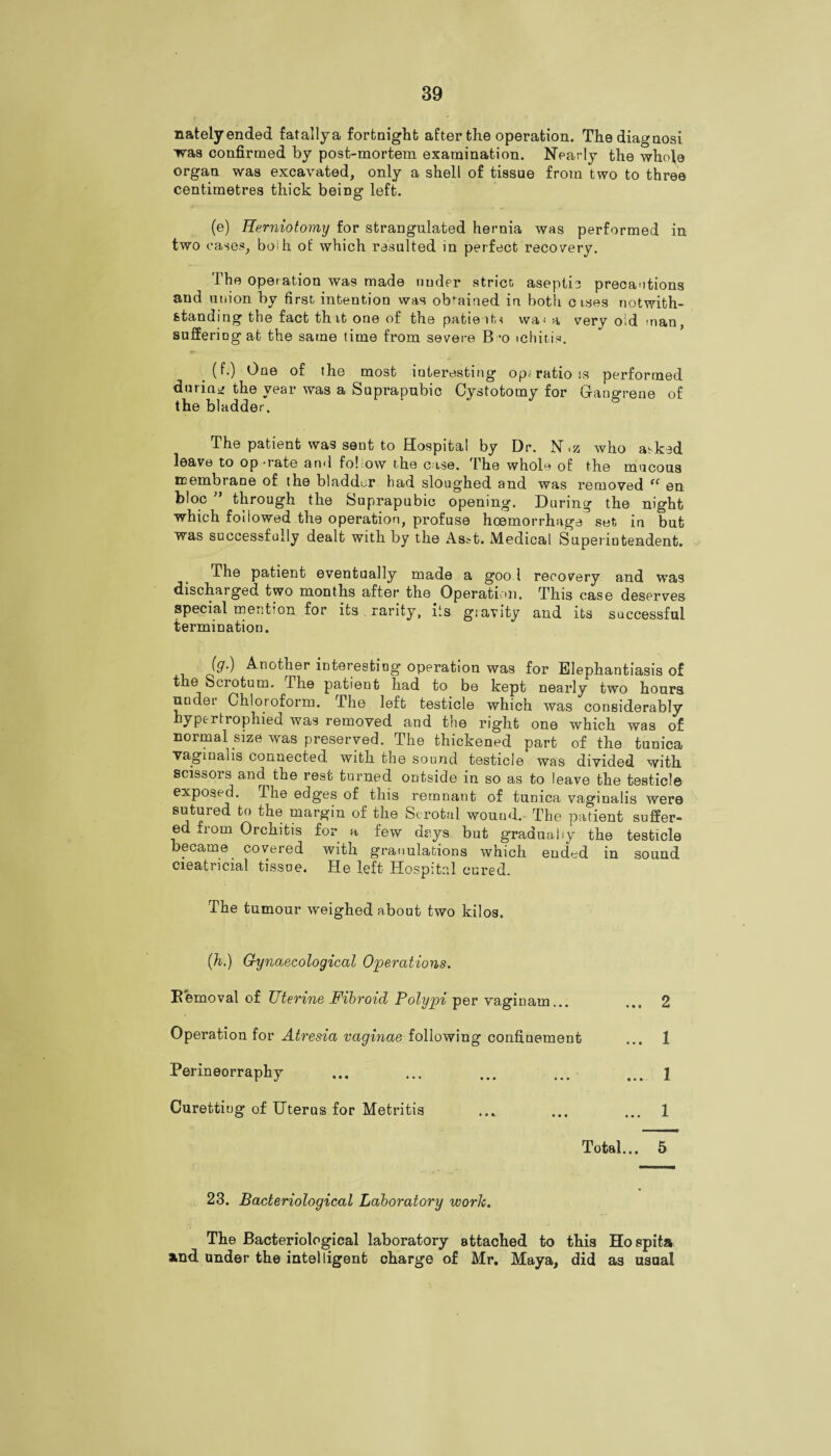 natelyended fatallya fortnight after the operation. Thediagnosi was confirmed by post-mortem examination. Nearly the whofe organ was excavated, only a shell of tissue from two to three centimetres thick being left. (e) Herniotomy for strangulated hernia was performed in two cases, boih of which resulted in perfect recovery. The operation was made under strier, aseptic precautions and union by first intention was obtained in both c ises notwith¬ standing the fact that one of the patient* wa^ a very old man, suffering at the same time from severe B -o ichitis. (f.) One of the most interesting op; ratio is performed during the year was a Suprapubic Cystotomy for Gangrene of the bladder. The patient was sent to Hospital by Dr. N,z who a^ked leave to operate and fol ow the case. The whole of the mucous membrane of the bladder had sloughed and was removed ff en bloc through the Suprapubic opening. During the night which followed the operation, profuse hcemorrhage set in but was successfully dealt with by the Ash. Medical Superintendent. The patient eventually made a goo l recovery and was discharged two months after the Operation. This case deserves special mention for its rarity, its giavity and its successful termination. >) Anothe r interesting operation was for Elephantiasis of the bciotum. The patieut had to be kept nearly two hours under Chloroform. The left testicle which was considerably hypertrophied was removed and the right one which was of normal size was preserved. The thickened part of the tunica vaginalis connected with the sound testicle was divided with scissors and the rest turned outside in so as to leave the testicle exposed. The edges of this remnant of tunica vaginalis were sutured to the margin of the Scrotal wound.- The patient suffer¬ ed fiom Orchitis for a few days but gradually the testicle became covered with granulations which ended in sound cieatricial tissue. He left Hospital cured. The tumour weighed about two kilos. (h.) Gynaecological Operations. Removal of Uterine Fibroid Polypi per vaginam... ... 2 Operation for Atresia vaginae following confinement ... 1 Perineorraphy ... ... ... ... ... l Curetting of Uterus for Metritis ... ... ... 1 Total... 5 23. Bacteriological Laboratory work. The Bacteriological laboratory attached to this Hospita and under the intelligent charge of Mr. Maya, did as usual