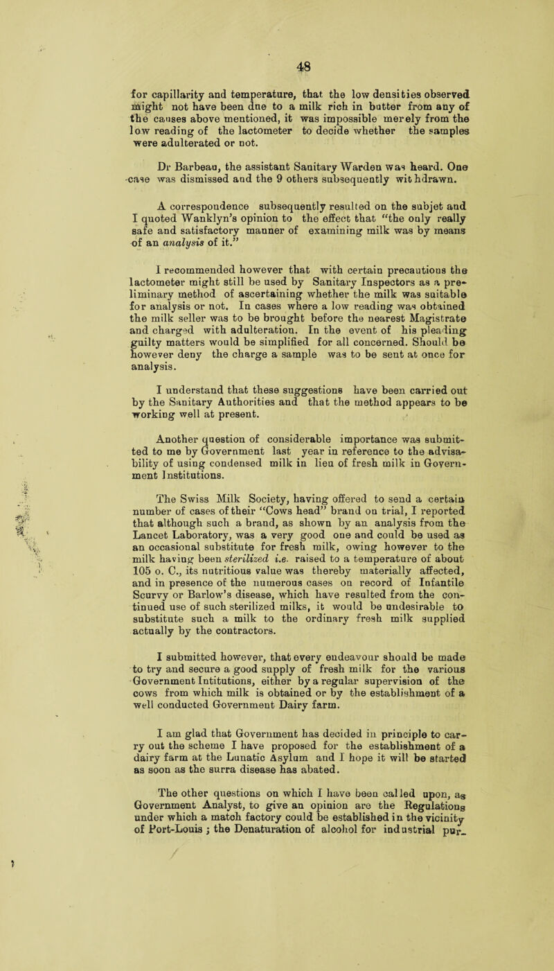 for capillarity and temperature, that the low densities observed might not have been dne to a milk rich in hotter from any of the causes above mentioned, it was impossible merely from the low reading of the lactometer to decide whether the samples were adulterated or not. Dr Barbeau, the assistant Sanitary Warden was heard. One case was dismissed and the 9 others subsequently wit hdrawn. A correspondence subsequently resulted on the subjet and I quoted Wanklyn’s opinion to the effect that “the only really safe and satisfactory manner of examining milk was by means of an analysis of it.” I recommended however that with certain precautions the lactometer might still be used by Sanitary Inspectors as a pre¬ liminary method of ascertaining whether the milk was suitable for analysis or not. In cases where a low reading was obtained the milk seller was to be brought before the nearest Magistrate and charged with adulteration. In the event of his pleading guilty matters would be simplified for all concerned. Should be however deny the charge a sample was to be sent at once for analysis. I understand that these suggestions have been carried out by the Sanitary Authorities and that the method appears to be working well at present. Another question of considerable importance was submit¬ ted to me by Government last year in reference to the advisa¬ bility of using condensed milk in lieu of fresh milk in Govern¬ ment Institutions. The Swiss Milk Society, having offered to send a certain number of cases of their “Cows head” brand on trial, I reported that although such a brand, as shown by an analysis from the Lancet Laboratory, was a very good one and could be used as an occasional substitute for fresh milk, owing however to the milk having been sterilized i.e. raised to a temperature of about 105 o. C., its nutritious value was thereby materially affected, and in presence of the numerous cases on record of Infantile Scurvy or Barlow’s disease, which have resulted from the con¬ tinued use of such sterilized milks, it would be undesirable to substitute such a milk to the ordinary fresh milk supplied actually by the contractors. I submitted however, that every endeavour should be made to try and secure a good supply of fresh milk for the various Government Intitutions, either by a regular supervision of the cows from which milk is obtained or by the establishment of a well conducted Government Dairy farm. I am glad that Government has decided in principle to car¬ ry out the scheme I have proposed for the establishment of a dairy farm at the Lunatic Asylum and I hope it will be started! as soon as the surra disease has abated. The other questions on which I have been called upon, as Government Analyst, to give an opinion are the Regulations under which a match factory could be established in the vicinity of Port-Louis ; the Denaturation of alcohol for industrial pur_