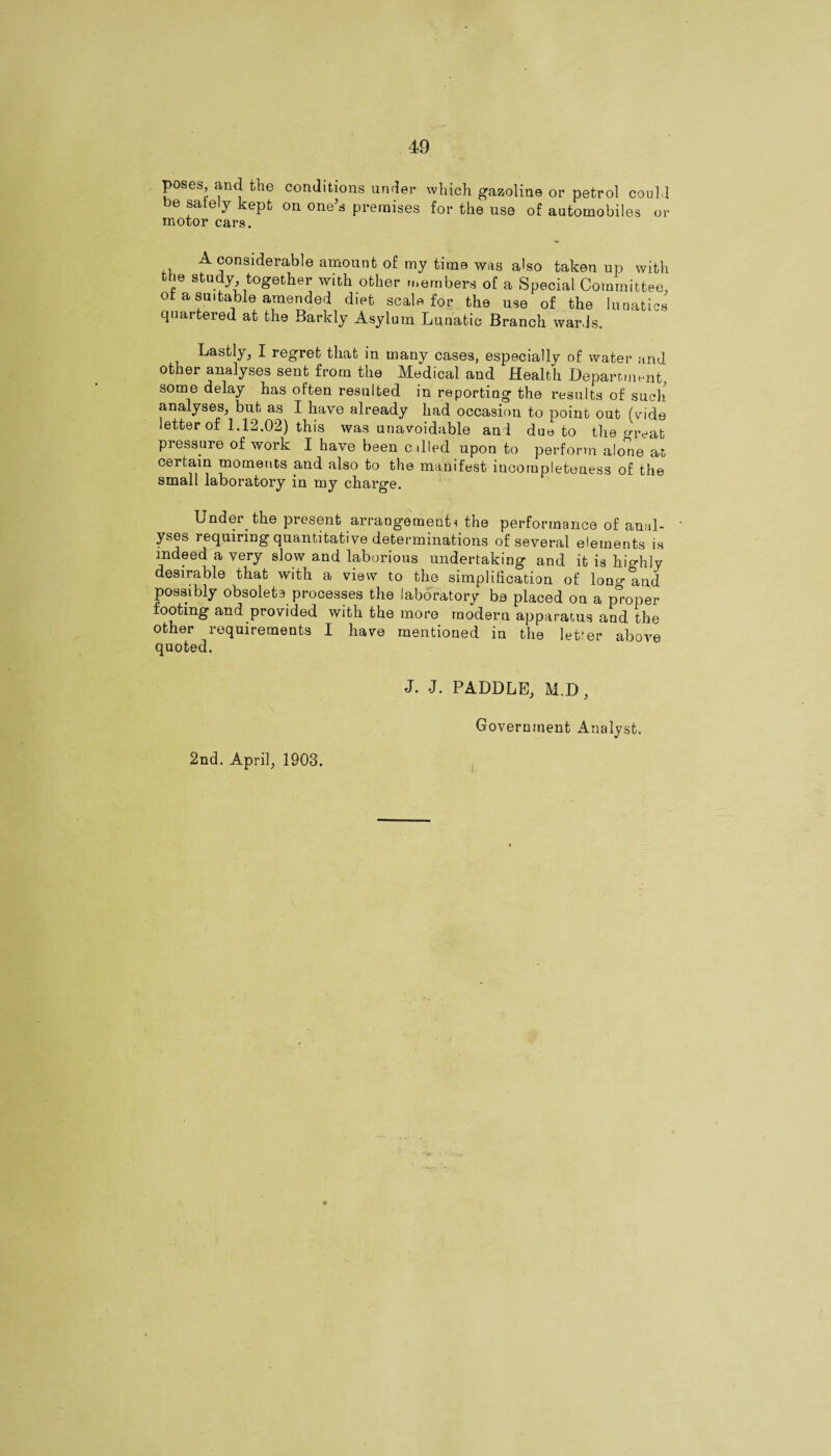 poses and the conditions under which gazoline or petrol could be saiely kept on one's premises for the use of automobiles or motor cars. A considerable amount of my time was also taken up with the study together with other members of a Special Committee, of a suitable amended diet scale for the use of the lunatics cjUtii eied at the Barkly Asylum Lunatic Branch wards. Lastly, I regret that in many cases, especially of water and other analyses sent from the Medical and Health Department, some delay has often resulted in reporting the results of such analyses, but as I have already had occasion to point out (vide letter of 1.12.02) this was unavoidable and due to the great pressure of work I have been cdled upon to perform alone at certain moments and also to the manifest incornpleteuess of the small laboratory in my chai'ge. Under the present arrangementi the performance of anal¬ yses requiring quantitative determinations of several elements is indeed a very slow and laborious undertaking and it is highly desirable that with a view to the simplification of lono-and possibly obsolete processes the laboratory be placed on a proper tooting and provided with the more modern apparatus and the other requirements I have mentioned in the letter above quoted. 2nd. April, 1903. J. J. PADDLE, M.D, Government Analyst.