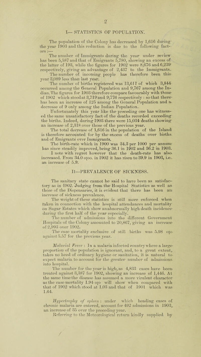o I— STATISTICS or POPULATION. The population of the Colony has decreased by 1,616 during- the year 1903 and this reduction is clue to the following fact¬ ors :— The number of Immigrants during the year- under review has been 5,587 and that of Emigrants 5,780, showing an excess of the latter of 193, while the figures for 1902 were 8,676 and 6,239 respectively, giving an advantage of 2,437 to the Immigrants.. The number of incoming people has therefore been this year 3,089 less than last year. The number of births registered was 13,611 of which 3,844 occurred among the General Population and 9,767 among the In¬ dian. The figures for 1.903 therefore compare favourably with those- of 1902 which stoodat 3,719 and 9,776 respectively : so that there- has been an increase of 125 among the General Population and as decrease of 9 only among the Indian Population.. Unfortunately this year like the-preceding one has witness¬ ed the same unsatisfactory fact of the deaths recorded exceeding the births. Indeed, during 1903 there were 15,034 deaths showing- an increase of 2,318 over those of the previous year. The total decrease of 1,616 in the population of the Island is therefore accounted for by the-excess of deaths over births and of Emigrants over Immigrants. The birth-rate which in 1900 was 34.3 per 1000 per annum- lias since steadily improved, being 36.1 in 1902 and 36.2 in 1903. I note with regret however that the death-rate has also, increased. From 34.0 o[oo. in 1902 it has risen to 39.9 in 1903, i.e:. an increase of 5.9; II—PREVALENCE OF SICKNESS. The sanitary state cannot he- said to have been as satisfac¬ tory as in 1902. Judging from the-Hospital Statistics as well as* those of the Dispensaries, it is evident that there has been an increase of sickness prevalence. The weight of these statistics is still more enforced when taken in connection with the hospital attendances and mortality- on Sugar Estates which show an abnormally high death incidence* during the first half of the year especially. The number of admissions into the different Government Hospitals of the Colony amounted to 20,867, giving an increase of 2,993 over 1902. The case mortality exclusive of still births wan 5.98 ojo* against 5.57 for the previous year. Malarial Fever : In a malaria infected country where a large- proportion of the population is ignorant, and, to a great extent, takes no heed of ordinary hygiene or sanitation,, it is natural to* expect malaria to- account for the greater- number of admissions into hospitals The number for the year is high, as 4,833 cases have been treated against 3,387 for 1902, showing an increase of 1,446. At the same time the disease has assumed a more virulent character as the case mortality 1.94 o[o will show when compared with that of 1902 which stood at 1.03 and that of 1901 which was 1.64. Hypertrophy of spleen : under which heading cases of chronic malaria are entered, account for 492 admissions in 1903,. an increase of 35 over the preceding year. Referring to the Meteorological return kindly supplied by /