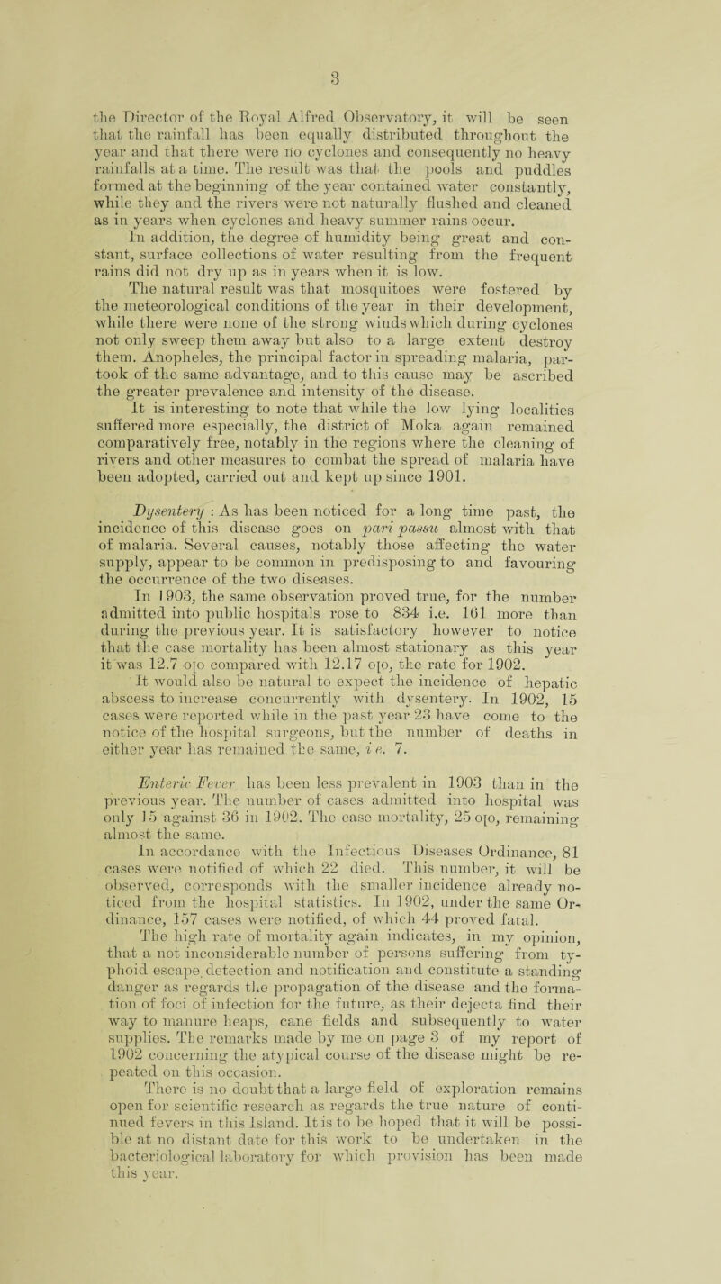 the Director of the Royal Alfred Observatory, it will be seen that the rainfall has been equally distributed throughout the year and that there were no cyclones and consequently no heavy rainfalls at a time. The result was that the pools and puddles formed at the beginning of the year contained water constantly, while they and the rivers were not naturally flushed and cleaned as in years when cyclones and heavy summer rains occur. In addition, the degree of humidity being great and con¬ stant, surface collections of water resulting from the frequent rains did not dry up as in years when it is low. The natural result was that mosquitoes were fostered by the meteorological conditions of the year in their development, while there were none of the strong winds which during cyclones not only sweep them away but also to a large extent destroy them. Anopheles, the principal factor in spreading malaria, par¬ took of the same advantage, and to this cause may be ascribed the greater prevalence and intensity of the disease. It is interesting to note that while the low lying localities suffered more especially, the district of Moka again remained comparatively free, notably in the regions where the cleaning of rivers and other measures to combat the spread of malaria have been adopted, carried out and kept up since 1901. Dysentery : As has been noticed for a long time past, the incidence of this disease goes on pari passu almost with that of malaria. Several causes, notably those affecting the water supply, appear to be common in predisposing to and favouring the occurrence of the two diseases. In 1903, the same observation proved true, for the number admitted into public hospitals rose to 834 i.e. 161 more than during the previous year. It is satisfactory however to notice that the case mortality has been almost stationary as this year it was 12.7 o[o compared with 12.17 o{o, the rate for 1902. It would also be natural to expect the incidence of hepatic abscess to increase concurrently with dysentery. In 1902, 15 cases were reported while in the past year 23 have come to the notice of the hospital surgeons, but the number of deaths in either year has remained the same, i e. 7. Enteric Fever has been less prevalent in 1903 than in the previous year. The number of cases admitted into hospital was only 15 against 36 in 1902. The case mortality, 25 o[o, remaining almost the same. In accordance with the Infectious Diseases Ordinance, 81 cases were notified of which 22 died. This number, it will be observed, corresponds with the smaller incidence already no¬ ticed from the hospital statistics. In 1902, under the same Or¬ dinance, 157 cases were notified, of which 44 proved fatal. The high rate of mortality again indicates, in my opinion, that a not inconsiderable number of persons suffering from ty¬ phoid escape, detection and notification and constitute a standing- danger as regards the propagation of the disease and the forma¬ tion of foci of infection for the future, as their dejecta find their way to manure heaps, cane fields and subsequently to water supplies. The remarks made by me on page 3 of my report of 1902 concerning the atypical course of the disease might be re¬ peated on this occasion. There is no doubt that a large field of exploration remains open for scientific research as regards the true nature of conti¬ nued fevers in this Island. It is to be hoped that it will be possi¬ ble at no distant elate for this work to be undertaken in the bacteriological laboratory for which provision has been made this year.