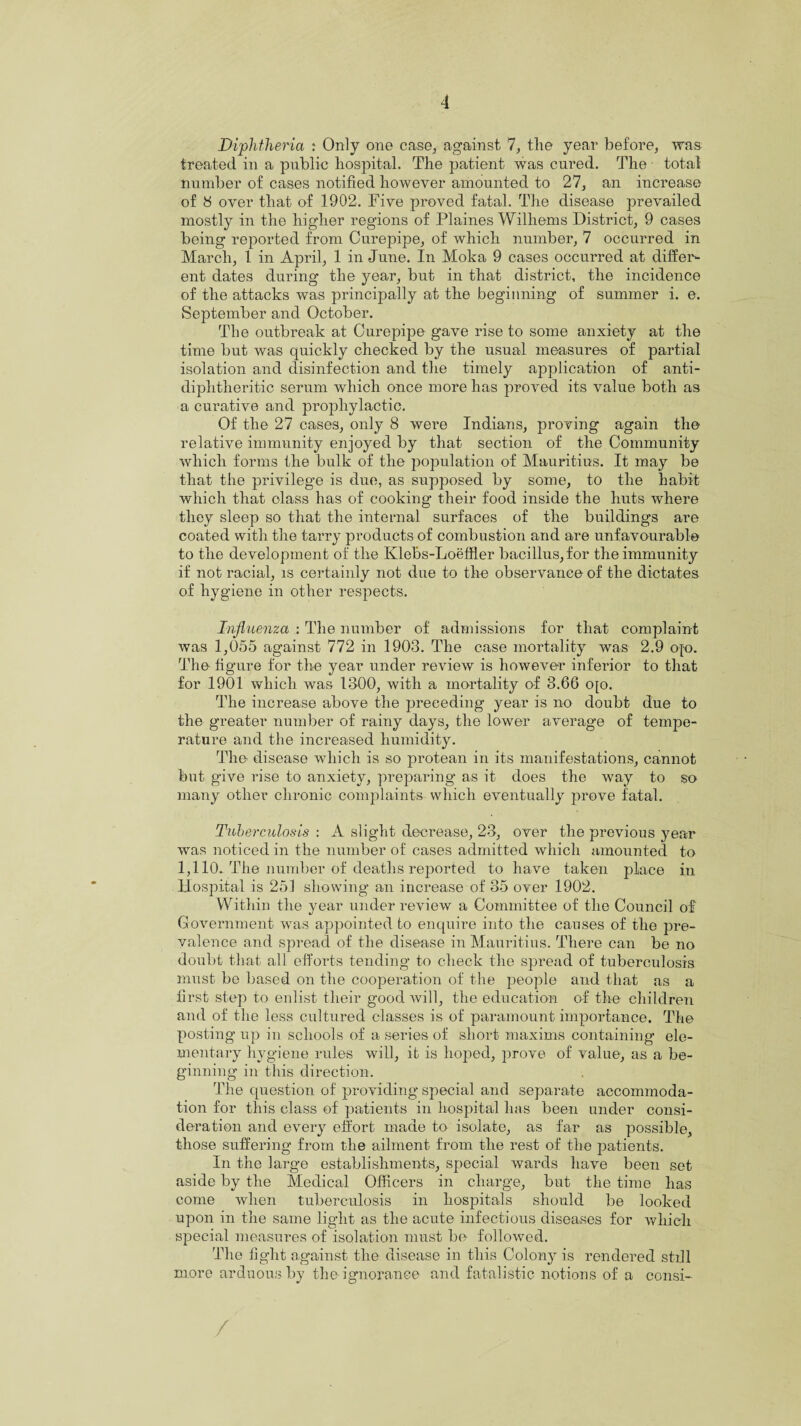 Diphtheria : Only one case, against 7, the year before, was treated in a public hospital. The patient was cured. The total number of cases notified however amounted to 27, an increase of 8 over that of 1902. Five proved fatal. The disease prevailed mostly in the higher regions of Plaines Wilhems District, 9 cases being reported from Curepipe, of which number, 7 occurred in March, 1 in April, 1 in June. In Moka 9 cases occurred at differ¬ ent dates during the year, but in that district, the incidence of the attacks was principally at the beginning of summer i. e. September and October. The outbreak at Curepipe gave rise to some anxiety at the time but was quickly checked by the usual measures of partial isolation and disinfection and the timely application of anti- diphtheritic serum which once more has proved its value both as a curative and prophylactic. Of the 27 cases, only 8 were Indians, proving again the relative immunity enjoyed by that section of the Community which forms the bulk of the population of Mauritius. It may be that the privilege is due, as supposed by some, to the habit which that class has of cooking their food inside the huts where they sleep so that the internal surfaces of the buildings are coated with the tarry products of combustion and are unfavourable to the development of the Klebs-Loeffler bacillus,for the immunity if not racial, is certainly not due to the observance of the dictates of hygiene in other respects. Influenza : The number of admissions for that complaint was 1,055 against 772 in 1903. The case mortality was 2.9 ojo. The figure for the year under review is however inferior to that for 1901 which was 1300, with a mortality of 3.66 ojo. The increase above the preceding year is no doubt due to the greater number of rainy days, the lower average of tempe¬ rature and the increased humidity. The disease which is so protean in its manifestations, cannot but give rise to anxiety, preparing as it does the way to so many other chronic complaints which eventually prove fatal. Tuberculosis : A slight decrease, 23, over the previous year was noticed in the number of cases admitted which amounted to 1,110. The number of deaths reported to have taken place in Hospital is 251 showing an increase of 35 over 1902. Within the year under review a Committee of the Council of Government was appointed to enquire into the causes of the pre¬ valence and spread of the disease in Mauritius. There can be no doubt that all efforts tending to check the spread of tuberculosis must be based on the cooperation of the people and that as a first step to enlist their good will, the education of the children and of the less cultured classes is of paramount importance. The posting up in schools of a series of short maxims containing ele¬ mentary hygiene rules will, it is hoped, prove of value, as a be¬ ginning in this direction. The question of providing special and separate accommoda¬ tion for this class of patients in hospital has been under consi¬ deration and every effort made to isolate, as far as possible, those suffering from the ailment from the rest of the patients. In the large establishments, special wards have been set aside by the Medical Officers in charge, but the time has come when tuberculosis in hospitals should be looked upon in the same light as the acute infectious diseases for whieli special measures of isolation must be followed. The light against the disease in this Colony is rendered still more arduous by the ignorance and fatalistic notions of a consi- /