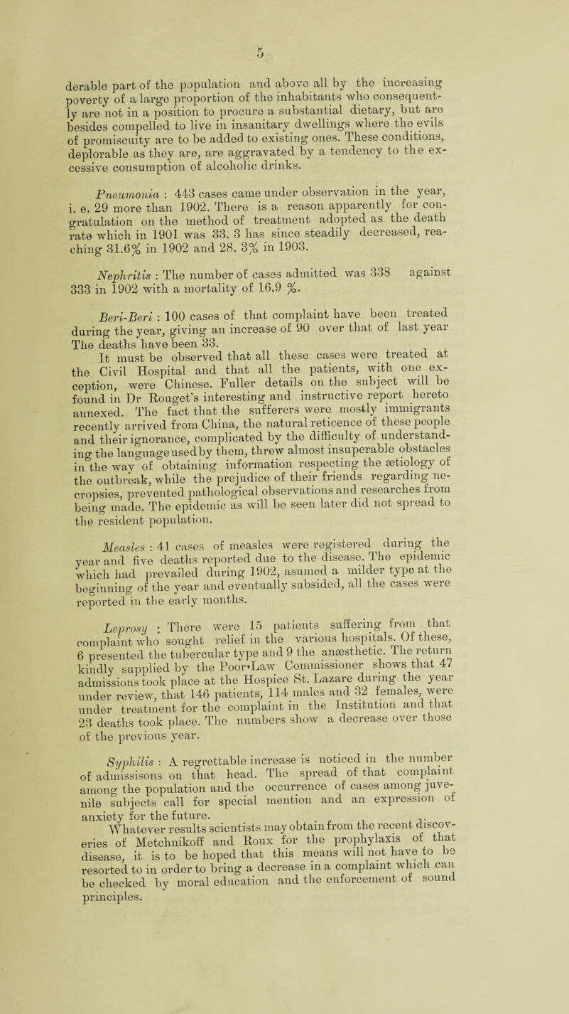 derable paid of the population and above all by the increasing poverty of a large proportion of the inhabitants who consequent¬ ly are not in a position to procure a substantial dietary, but are besides compelled to live in insanitary dwellings where the evils of promiscuity are to be added to existing ones. These conditions, deplorable as they are, are aggravated by a tendency to the ex¬ cessive consumption of alcoholic drinks. Pneumonia : 443 cases came under observation in the year, i. e. 29 more than 1902. There is a reason apparently for con¬ gratulation on the method of treatment adopted as the death rate which in 1901 was 33. 3 has since steadily decreased, rea¬ ching 31.6% in 1902 and 28. 3% in 1903. Nephritis : The number of cases admitted was 338 against 333 in 1902 with a mortality of 16.9 %. Beri-Beri : 100 cases of that complaint have been treated during the year, giving an increase of 90 over that of last year The deaths have been 33. It must be observed that all these cases were treated at the Civil Hospital and that all the patients, with one ex¬ ception, were Chinese. Fuller details on the subject will be found in Dr Rouget’s interesting and instructive report hereto annexed. The fact that the sufferers were mostly immigrants recently arrived from China, the natural reticence of these people and their ignorance, complicated by the difficulty of understand- in d- the language usedby them, threw almost insuperable obstacles in°the way of obtaining information respecting the aetiology of the outbreak, while the prejudice of their friends regarding ne¬ cropsies, prevented pathological observations and researches from being made. The epidemic as will be seen later did not spread to the resident population. Measles : 41 cases of measles were registered during the year and five deaths reported due to the disease. The epidemic which had prevailed during 1902, asumed a milder type at the beginning of the year and eventually subsided, all the cases were reported in the early months. Leprosy ; 'There were 15 patients suffering from that complaint who sought relief in the various hospitals. Of these, 6 presented the tubercular type and 9 the anaesthetic. The return kindly supplied by the Poor*Law Commissioner shows that 4/ admissions took place at the Hospice St. Lazare during the year under review, that 146 patients, 114 males and 32 females, were under treatment for the complaint in the Institution and that 23 deaths took place. The numbers show a decrease over those of the previous year. Syphilis : A regrettable increase is noticed in the number of admissisons on that head. The spread of that complaint among the population and the occurrence of cases among juve¬ nile subjects call for special mention and an expression o anxiety for the future. Whatever results scientists may obtain from the recent discos - eries of Metchnikoff and Roux for the prophylaxis of that disease, it is to be hoped that this means will not have to be resorted to in order to bring a decrease m a complaint which can be checked by moral education and the enforcement ol sound principles.