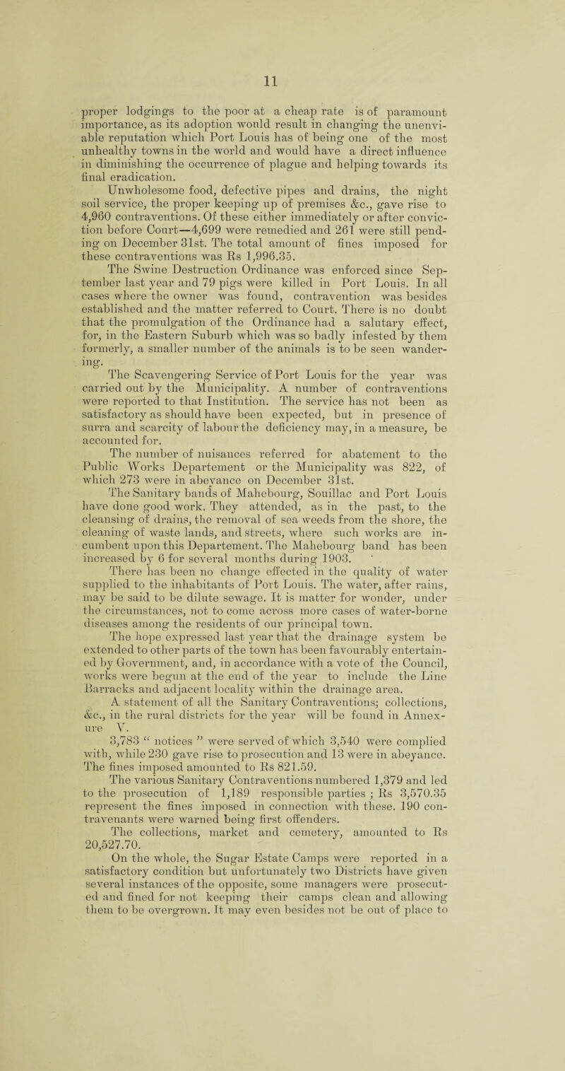 proper lodgings to tlie poor at a cheap rate is of paramount importance, as its adoption would result in changing the unenvi¬ able reputation which Port Louis has of being one of the most unhealthy towns in the world and would have a direct influence in diminishing the occurrence of plague and helping towards its final eradication. Unwholesome food, defective pipes and drains, the night soil service, the proper keeping up of premises &c., gave rise to 4,960 contraventions. Of these either immediately or after convic¬ tion before Court—4,699 were remedied and 261 were still pend¬ ing on December 31st. The total amount of fines imposed for these contraventions was Rs 1,996.35. The Swine Destruction Ordinance was enforced since Sep¬ tember last year and 79 pigs were killed in Port Louis. In all cases where the owner was found, contravention was besides established and the matter referred to Court. There is no doubt that the promulgation of the Ordinance had a salutary effect, for, in the Eastern Suburb which was so badly infested by them formerly, a smaller number of the animals is to be seen wander¬ ing. The Scavengering Service of Port Louis for the year was carried out by the Municipality. A number of contraventions were reported to that Institution. The service has not been as satisfactory as should have been expected, but in presence of surra and scarcity of labour the deficiency may, in a measure, be accounted for. The number of nuisances referred for abatement to the Public Works Departement or the Municipality was 822, of which 273 were in abeyance on December 31st. The Sanitary bands of Mahebourg, Souillac and Port Louis have done good work. They attended, as in the past, to the cleansing of drains, the removal of sea weeds from the shore, the cleaning of waste lands, and streets, where such works are in¬ cumbent upon this Departement. The Mahebourg band has been increased by 6 for several months during 1903. There has been no change effected in the quality of water supplied to the inhabitants of Port Louis. The water, after rains, may be said to be dilute sewage. It is matter for wonder, under the circumstances, not to come across more cases of water-borne diseases among the residents of our principal town. The hope expressed last year that the drainage system be extended to other parts of the town has been favourably entertain¬ ed by Government, and, in accordance with a vote of the Council, works were begun at the end of the year to include the Line Barracks and adjacent locality within the drainage area. A statement of all the Sanitary Contraventions; collections, &c., in the rural districts for the year will be found in Annex- ure V. 3,783 “ notices ” were served of which 3,540 were complied with, while 230 gave rise to prosecution and 13 were in abeyance. The fines imposed amounted to Rs 821.59. The various Sanitary Contraventions numbered 1,379 and led to the prosecution of 1,189 responsible parties ; Rs 3,570.35 represent the fines imposed in connection with these. 190 con- travenants were warned being first offenders. The collections, market and cemetery, amounted to Rs 20,527.70. On the whole, the Sugar Estate Camps were reported in a satisfactory condition but unfortunately two Districts have given several instances-of the opposite, some managers were prosecut¬ ed and fined for not keeping their camps clean and allowing them to be overgrown. It may even besides not be out of place to