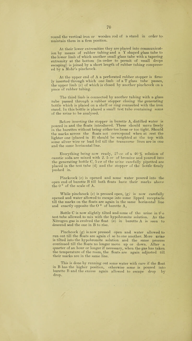 round the vertical iron or wooden rod of a stand in order to> maintain them in a firm position. At their lower extremities they are placed into communicat¬ ion by means of rubber tubing and a Y shaped glass tube to the lower limb of which another small glass tube with a tapering extremity at the bottom (in order to permit of small drops escaping) is joined by a short length of rubber tubing compress¬ ed by a Mohr’s pinchcock. At the upper end of A a perforated rubber stopper is firm¬ ly inserted through which one limb of a T glass tube passes, the upper limb (c) of which is closed by another pinchcock on a piece of rubber tubing. The third limb is connected by another tubing with a glass tube passed through a rubber stopper closing the generating bottle which is placed on a shelf or ring connected with the iron stand. In this bottle is placed a small test tube containing somo of the urine-to be analysed. Before inserting the stopper in burette A, distilled water is poured in and the floats introduced. These should move freely in the burettes without being either too loose or too tight. Should the marks across the floats not correspond when at rest the lighter one (placed in B) should be weighted at the top with some silver wire or lead foil till the transverse lines are in one and the same horizontal line. Everything being now ready, 25 cc of a 40 % solution of caustic soda are mixed with 2. 5 cc of bromine and poured into the generating bottle C, 5 cc of the urine carefully pipetted are placed in the test tube (d) and the stopper of the bottle firmly pushed in. Pinckcock (c) is opened and some water poured into the open end of burette B till both floats have their marks above the 0° of the scale of A. While pinchcock (c) is pressed open, (gj is now carefully opened and water allowed to escape into some lipped receptacle till the marks on the floats are again in the same horizontal line and exactly opposite the 0° of burette A, Bottle C is now slightly tilted and some of the urine in the test tube allowed to-mix with the hypobromite solution. As the Nitrogen gas is evolved the float (e) in burette A is seen to descend and the one in B to rise. Pinchcock (g) is now pressed open and water allowed to run out till the floats are again cl se to one another. More urine is tilted into the hypobromite solution and the same process continued till the floats no longer move np or down. After a quarter of an hour or longer if necessary, when the gas has taken the temperature of the room, the floats are again adjusted till their marks are in the same line. This is done by running ont some water with care if the float in B has the higher position, otherwise some is poured into* burette B and the excess again allowed to escape drop bv drop.