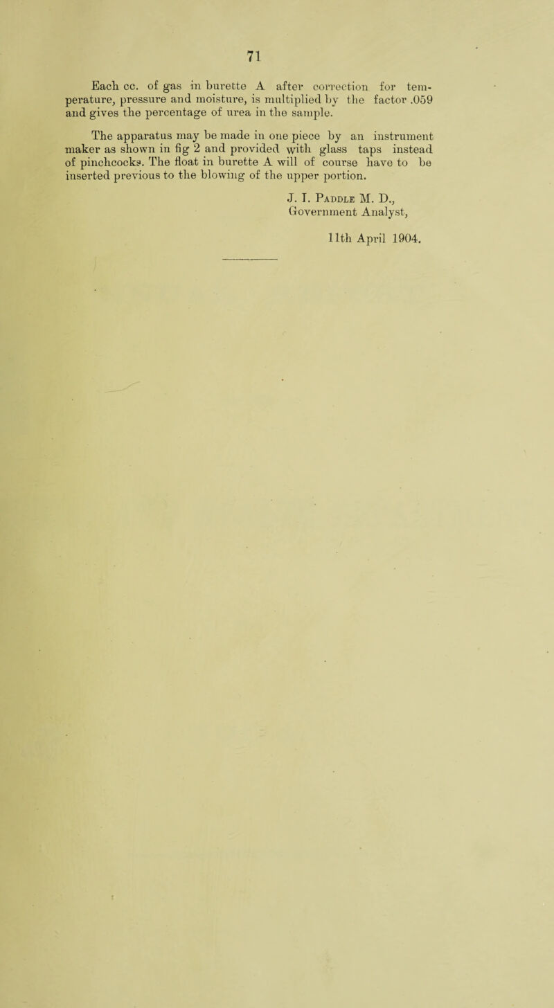 71 Each cc. of gas in burette A after correction for tem¬ perature, pressure and moisture, is multiplied by the factor .059 and gives the percentage of urea in the sample. The apparatus may be made in one piece by an instrument maker as shown in fig 2 and provided with glass taps instead of pinchcocks. The float in burette A will of course have to be inserted previous to the blowing of the upper portion. J. I. Paddle M. D., Government Analyst, 11th April 1904. t