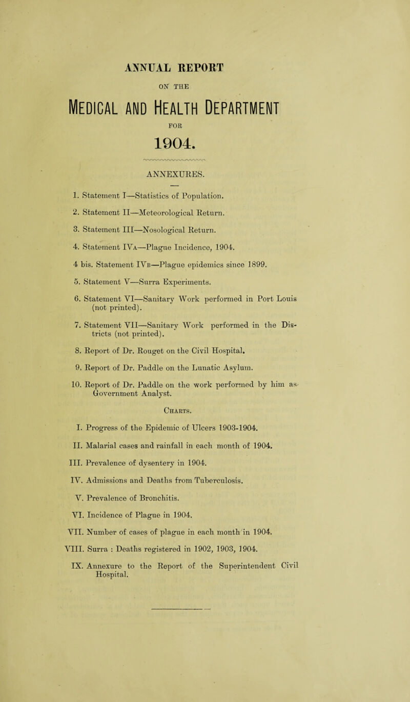 ON THE Medical and Health Department FOR 1904. ANNEXURES. 1. Statement I—Statistics of Population. 2. Statement II—Meteorological Return. 3. Statement III—Nosological Return. 4. Statement IVa—Plague Incidence, 1904. 4 bis. Statement IVb—Plague epidemics since 1899. 5. Statement V—Surra Experiments. 6. Statement VI—Sanitary Work performed in Port Louis (not printed). 7. Statement VII—Sanitary Work performed in the Dis¬ tricts (not printed). 8. Report of Dr. Rouget on the Civil Hospital. 9. Report of Dr. Paddle on the Lunatic Asylum. 10. Report of Dr. Paddle on the work performed by him as- Government Analyst. Charts. I. Progress of the Epidemic of Ulcers 1903-1904. 11. Malarial cases and rainfall in each month of 1904. III. Prevalence of dysentery in 1904. IV. Admissions and Deaths from Tuberculosis. V. Prevalence of Bronchitis. VI. Incidence of Plague in 1904. VII. Number of cases of plague in each month in 1904. VIII. Surra : Deaths registered in 1902, 1903, 1904. IX. Annexure to the Report of the Superintendent Civil Hospital.