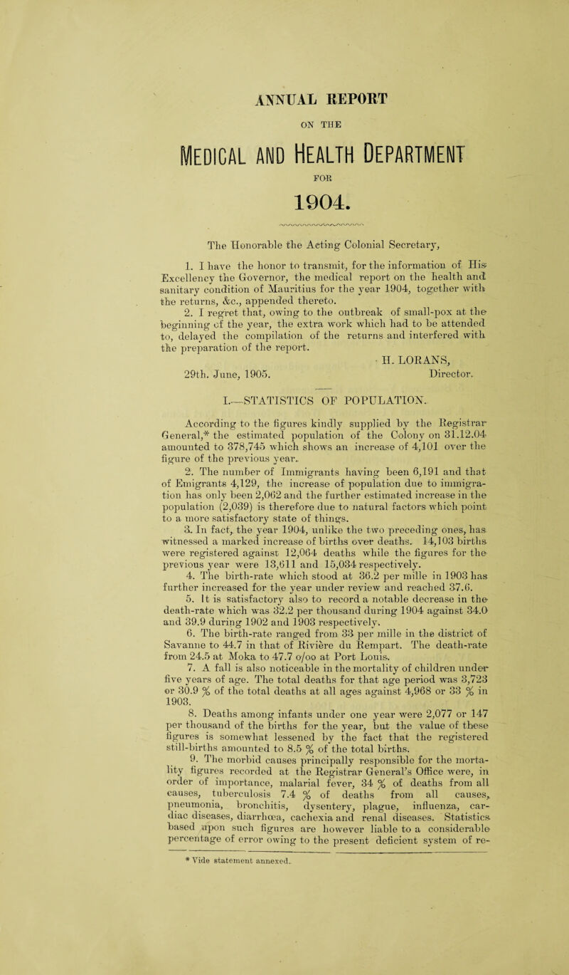 ON THE MEDICAL AMD HEALTH DEPARTMENT Fan 1904. The Honorable the Aeting Colonial Secretary, 1. I have the honor to transmit, for the information of His Excellency the Governor, the medical report on the health and sanitary condition of Mauritius for the year 1904, together with the returns, &c., appended thereto. 2. I regret that, owing to the outbreak of small-pox at the beginning of the year, the extra work which had to be attended to, delayed the compilation of the returns and interfered with the preparation of the report. IH LORANS, 29th. June, 1905. Director. I.—STATISTICS OF POPULATION. According to the figures kindly supplied by the Registrar General,* the estimated population of the Colony on 31.12.04 amounted to 378,745 which shows an increase of 4,101 over the figure of the previous year. 2'. The number of Immigrants having been 6,191 and that O O J of Emigrants 4,129, the increase of population due to immigra¬ tion has only been 2,062 and the further estimated increase in the population (2,039) is therefore due to natural factors which point to a more satisfactory state of things. 3. In fact, the year 1904, unlike the two preceding ones, lias witnessed a marked increase of births over deaths. 14,103 births were registered against 12,064 deaths while the figures for the previous year were 13,611 and 15,034 respectively. 4. The birth-rate which stood at 36.2 per mille in 1903 has further increased for the year under review and reached 3-7.6. 5. It is satisfactory also to record a notable decrease in the death-rate which was 32.2 per thousand during 1904 against 34.9 and 39.9 during 1902 and 1903 respectively. 6. The birth-rate ranged from 33 per mille in the district of Savanne to 44.7 in that of Riviere du Rempart. The death-rate from 24.5 at Moka to 47.7 o/oo at Port Louis. 7. A fall is also noticeable in the mortality of children under five years of age. The total deaths for that age period was 3,723 or 30.9 °/Q of the total deaths at all ages against 4,968 or 33 % in 1903. 8. Deaths among infants under one year were 2,077 or 147 per thousand of the births for the year, but the value of these figures is somewhat lessened by the fact that the registered still-births amounted to 8.5 % of the total births. 9. The morbid causes principally responsible for the morta¬ lity figures recorded at the Registrar General’s Office were, in order of importance, malarial fever, 34 °/0 of deaths from all causes, tuberculosis 7.4 % of deaths from all causes, pneumonia, bronchitis, dysentery, plague, influenza, car¬ diac diseases, diarrhoea, cachexia and renal diseases. Statistics- based upon such figures are however liable to a considerable percentage of error owing to the present deficient system of re- # Vide statement annexed..