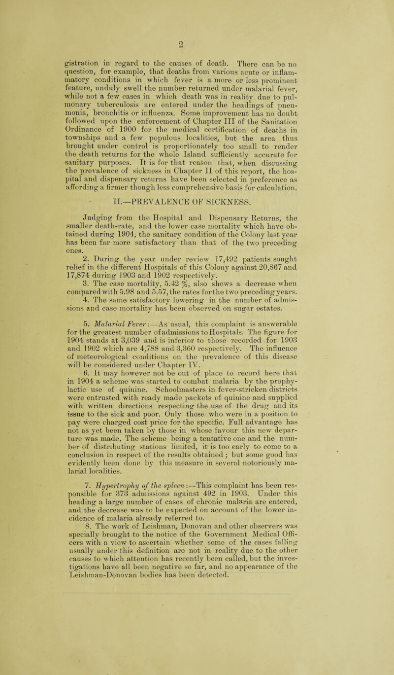 gistration in regard to the causes of death. There can be no question, for example, that deaths from various acute or inflam¬ matory conditions in which fever is a more or less prominent feature, unduly swell the number returned under malarial fever, while not a few cases in which death was in reality due to pul- monary tuberculosis are entered under the headings of pneu¬ monia, bronchitis or influenza. Some improvement has no doubt followed upon the enforcement of Chapter III of the Sanitation Ordinance of 1900 for the medical certification of deaths in townships and a few populous localities, but the area thus brought under control is proportionately too small to render the death returns for the whole Island sufficiently accurate for sanitary purposes. It is for that reason that, when discussing the prevalence of sickness in Chapter II of this report, the hos¬ pital and dispensary returns have been selected in preference as affording a firmer though less comprehensive basis for calculation. II.—PREVALENCE OF SICKNESS. Judging from the Hospital and Dispensary Returns, the smaller death-rate, and the lower case mortality which have ob¬ tained during 1904, the sanitary condition of the Colon}^ last year has been far more satisfactory than that of the two preceding ones. 2. Daring the year under review 17,492 patients sought relief in the different Hospitals of this Colony against 20,867 and 17,874 during 1903 and 1902 respectively. 3. The case mortality, 5.42 °/Q, also shows a decrease when compared with 5.98 and 5.57, the rates forthe two preceding years. 4. The same satisfactory lowering in the number of admis¬ sions and case mortality has been observed on sugar estates. 5. Malarial Fever :—As'usual, this complaint is answerable forthe greatest number of admissions to Hospitals. The figure for 1904 stands at 3,039 and is inferior to those recorded for 1903 and 1902 which are 4,788 and 3,360 respectively. The influence of meteorological conditions on the prevalence of this disease will be considered under Chapter IV. 6. It may however not be out of place to record here that in 1904 a scheme was started to combat malaria by the prophy¬ lactic use of quinine. Schoolmasters in fever-stricken districts were entrusted with ready made packets of quinine and supplied with written directions respecting the use of the drug and its issue to the sick and poor. Only those who were in a position to pay were charged cost price for the specific. Full advantage has not as yet been taken by those in whose favour this new depar¬ ture was made, The scheme being a tentative one and the num¬ ber of distributing stations limited, it' is too early to come to a conclusion in respect of the results obtained; but some good has evidently been done by this measure in several notoriously ma¬ larial localities. 7. Hypertrophy of the spleen :—This complaint has been res¬ ponsible for 373 admissions against 492 in 1903. Under this heading a large number of cases of chronic malaria are entered, and the decrease was to be expected on account of the lower in¬ cidence of malaria already referred to. 8. The work of Leislnnan, Donovan and other observers was specially brought to the notice of the Government Medical Offi¬ cers with a view to ascertain whether some of the cases falling usually under this definition are not in reality due to the other causes to which attention has recently been called, but the inves¬ tigations have all been negative so far, and no appearance of the Leishman-Donovan bodies has been detected.