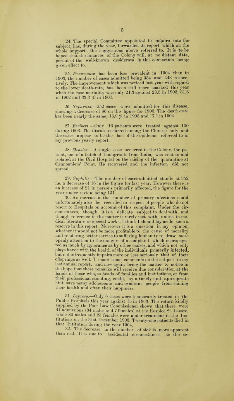 24. The special Committee appointed to enquire into the subject, has, during the year, forwarded its report which on the? whole supports the suggestions above referred to. It is to be hoped that the finances of the Colony will, at no distant date> permit of the well-known desiderata in this connection being; given effect to. 25. Pneumonia has been less prevalent in 1904 than in 1903, the number of cases admitted being 334 and 443 respec¬ tively. The improvement which was noticed last year with regard to the lower death-rate, has been still more marked this year when the case mortality was only 21.3 against 28.3 in 1903, 31.S in 1902 and 33.3 % in 1901. 26. Nephritis.—252 cases were admitted for this disease, showing a decrease of 86 on the figure for 1903. The death-rate has been nearly the same, 16.9 °/Q in 190T and 17.1 in 1904. 27. Beriberi.—Only 16 patients were treated against 100 during 1903. The disease occurred among the Chinese only and the cases appear to be the last of the epidemic referred to in my previous yearly report. 28. Measles.—A single case occurred in the Colony, the pa¬ tient, one of a batch of Immigrants from India, was sent to and isolated at the Civil Hospital on the raising of the quarantine at Cannonniers’ Point. He recovered and the infection did not spread. 29. Syphilis.—The number of cases admitted stands at 352 i.e. a decrease of 16 in the figure for last year. However there is an increase of 21 in persons primarily affected, the figure for the year under review being 131. 30. An increase in the number of primary infections could unfortunately also be recorded in respect of people who do not resort to Hospitals on account of this complaint. Under the cir¬ cumstances, though it is a delicate subject to deal with, and though reference to the matter is rarely met with, unless in me¬ dical literature or special works, I think I should lay aside such a reserve in this report. Moreover it is a question in my opinion, whether it would 7iot be more profitable to the cause of morality and rendering better service to suffering- humanity to draw more openly attention to the dangers of a complaint which is propaga¬ ted as much by ignorance as by other causes, and which not only plays havoc with the health of the individuals primarily infected, but not infrequently impairs more or less seriously that of their offsprings as well. I made some comments on the subject in my last annual report, and now again bring the matter to notice in the hope that these remarks will receive due consideration at the hands of those who, as heads of families and institutions, or from their professional standing, could, by a timely and appropriate' hint, save many adolescents and ignorant people from ruining their health and often their happiness. 31. Leprosy.—Only 6 cases were temporarily treated in the Public Hospitals this year against 15 in 1903. The return kindly supplied by the Poor Law Commissioner shows that there were 41 admissions (34 males and 7 females) at the Hospice St. Lazare, while 80 males and 25 females were under treatment in the Ins¬ titutions on the 31st December 1903. Twenty-one patients died in that Intitution during the year 1904. 32. The decrease in the number of sick is more apparent than real. It is due to accidental circumstances as the se-