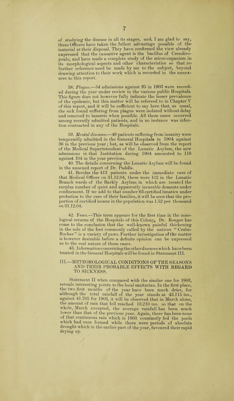 of studying the disease in all its stages, and, I am glad to say> these Officers have taken the fullest advantage possible of the material at their disposal. They have confirmed the view already expressed that the causative agent is the bacillus of Crendiro- poulo, and have made a complete study of the micro-organism im its morphological aspects and other characteristics so that no further reference need be made by me to the subject, beyond drawing attention to their work which is recorded in the annex- ures to this report. 38. Plague.—54 admissions against 95 in 1903 were record¬ ed during the year under review in the various public Hospital's. This figure does not however fully indicate the lesser prevalence of the epidemic, but this matter will be referred to in Chapter V of this report, and it will be sufficient to say here that, as usual, the sick found suffering from plague were isolated without delay and removed to lazarets when possible. All these cases occurred among recently admitted patients, and in no instance was infec¬ tion contracted in any of the Hospitals. 39. Mental diseases.—49 patients suffering from insanity were temporarily admitted in the General Hospitals in 1904 against 36 in the previous year; but, as will be observed from the report of the Medical Superintendent of the Lunatic Asylum, the new admissions in that Institution during 1904 amounted to 116 against 104 in the year previous. 40. The details concerning the Lunatic Asylum will be found in the annexed report of Dr. Paddle. 41. Besides the 413 patients under the immediate care of that Medical Officer on 31.12.04, there were 102 in the Lunatic Branch wards of the Barkly Asylum in which are treated the surplus number of quiet and apparently incurable dements under confinement. If we add to that number 63 certified lunatics under probation to the care of their families, it will be seen that the pro¬ portion of certified insane in the population was 1.52 per thousand on 31.12,04. 42. Yates.—This term appears for the first time in the noso¬ logical returns of the Hospitals of this Colony* Dr. Rouget has come to the conclusion that the well-known painful thickening in the sole of the feet commonly called by the natives “ Crabe- Roches” is a variety of yaws. Further investigation of the matter is however desirable before a definite opinion can be expressed as to the real nature of these cases. 43. Information concerning the other diseases which have been treated in the General Hospitals will be found in Statement III. III.—METEOROLOGICAL CONDITIONS OF THE SEASONS AND THEIR PROBABLE EFFECTS WITH REGARD TO SICKNESS. Statement II when compared with the similar one for 1903, reveals interesting points to the local sanitarian. In the first place, the two first months of the year have been much drier, for although the total rainfall of the year stands at 43.115 ins., against 41.705 for 1903, it will be observed that in March alone, the amount of rain that fell reached 13.210 ins. so that on the whole, March excepted, the average rainfall has been much lower than that of the previous year. Again, there has been none of that continuous rain which in 1903 constantly fed the pools which had once formed while there were periods of absolute drought which in the earlier part of the year, favoured their rapid drying up.