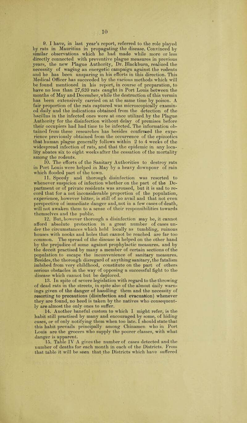 9. I have, in last year’s report, referred to the role played by rats in Mauritius in propagating the disease. Convinced by similar observations which he had made while more or less directly connected with preventive plague measures in previous years, the new Plague Authority, Dr. Blackburn, realized the necessity of waging an energetic campaign against the rodents and he has been unsparing in his effoi’ts in this direction. This Medical Officer has succeeded by the various methods which will be found mentioned in his report, in course of preparation, to have no less than 27,620 rats caught in Port Louis between the months of May and December, while the destruction of this vermin has been extensively carried on at the same time by poison. A fair proportion of the rats captured was microscopically examin¬ ed daily and the indications obtained from the detection of the bacillus in the infected ones were at once utilized by the Plague Authority for the disinfection without delay of premises before their occupiers had had time to be infected. The information ob¬ tained from these researches has besides confirmed the expe¬ rience previously obtained from the occurrence of the epizootics that human plague generally follows within 2 to 4 weeks of the widespread infection of rats, and that the epidemic in any loca¬ lity abates six to eight weeks after the cessation of the mortality among the rodents. 10. The efforts of the Sanitary Authorities to destroy rats in Port Louis were helped in May by a heavy downpour of rain which flooded part of the town. 11. Speedy and thorough disinfection was resorted to whenever suspicion of infection whether on the part of the De¬ partment or of private residents was aroused, but it is sad to re¬ cord that for a not inconsiderable proportion of the population, experience, however bitter, is still of .no avail and that not even perspective of immediate danger and, not in a few cases of death, will not awaken them to a sense of their responsibilities towards themselves and the public. 12. But, however thorough a disinfection may be, it cannot afford absolute protection in a great number of cases un¬ der the circumstances which hold locally as tumbling, ruinous houses with nooks and holes that cannot be reached are far too common. The spread of the disease is helped on the other hand by the prejudice of some against prophylactic measures, and by the deceit practised by many a member of certain sections of the population to escape the inconvenience of sanitary measures. Besides, the thorough disregard of anything sanitary, the fatalism imbibed from very childhood, constitute on the part of others serious obstacles in the way of opposing a successful fight to the disease which cannot but be deplored. 13. In spite of severe legislation with regard to the throwing of dead rats in the streets, in spite also of the almost daily warn¬ ings given of the danger of handling them and the necessity of resorting to precautions (disinfection and evacuation) whenever they are found, no heed is taken by the natives who consequent¬ ly are almost the only ones to suffer. 14. Another baneful custom to which I might refer, is the habit still practised by many and encouraged by some, of hiding cases, or of only notifying them when too late. I should state that this habit prevails principally among Chinamen who in Port Louis are the grocers who supply the poorer classes, with what danger is apparent. 15. Table IV A gives the number of cases detected and the number of deaths for each month in each of the Districts. From that table it will be seen that the Districts which have suffered