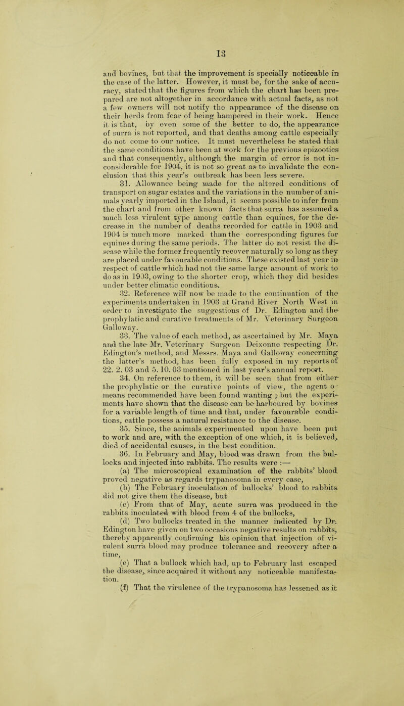 and bovines, but that the improvement is specially noticeable in the case of the latter. However, it must be, for the sake of accu¬ racy, stated that the figures from which the chart has been pre¬ pared are not altogether in accordance with actual facts,, as not a few owners will not notify the appearance of the disease on their herds from fear of being hampered in their work. Hence it is that, by even some of the better to do, the appearance of; surra is not reported, and that deaths among cattle especially do not come to our notice. It must nevertheless be stated that the same conditions have been at work for the previous epizootics and that consequently, although the margin of error is not in¬ considerable for 3904, it is not so great as to invalidate the con¬ clusion that this year’s outbreak has been less severe. 31. Allowance being made for the altered conditions of transport on sugar estates and the variations in the number of ani¬ mals yearly imported in the Island, it seems possible to infer from the chart and from other known facts that surra has assumed a much less virulent type among cattle than equines, for the de¬ crease in the number of deaths recorded for cattle in 1903 and 1904 is much more marked than the corresponding figures for equines during the same periods. The latter do not resist the di¬ sease while the former frequently recover naturally so long as they are placed under favourable conditions. These existed last year in respect of cattle which had not the same large amount of work to do as in 1903, owing to the shorter crop, which they did besides under better climatic conditions. 32. Reference will now be made to the continuation of the experiments undertaken in 1903 at Grand River North West in order to investigate the suggestions of Dr. Edington and the propliylatic and curative treatments of Mr. Veterinary Surgeon Galloway. 33. The value of each method, as ascertained by Mr. Maya and the late Mr. Veterinary Surgeon Deixonne respecting Dr. Edington’s method, and Messrs. Maya and Galloway concerning the latter’s method, has been fully exposed in my reports of 22. 2. 03 and 5. 10. 03 mentioned in last year’s annual report. 34. On reference to them, it will be seen that from either the propliylatic or the curative points of view, the agent o ■ means recommended have been found wanting ; but the experi¬ ments have shown that the disease can be harboured by bovines- for a variable length of time and that, under favourable condi¬ tions, cattle possess a natural resistance to the disease. 35. Since, the animals experimented upon have been put to work and are, with the exception of one which, it is believed, died of accidental causes, in the best condition. 36. In February and May, blood was drawn from the bul¬ locks and injected into rabbits. The results were :— (a) The microscopical examination of the rabbits’ blood proved negative as regards trypanosoma in every case, (b) The February inoculation of bullocks’ blood to rabbits, did not give them the disease, but (c) From that of May, acute surra was produced in the rabbits inoculated with blood from 4 of the bullocks, (d) Two bullocks treated in the manner indicated by Dr. Edington have given on two occasions negative results on rabbits, thereby apparently confirming his opinion that injection of vi¬ rulent surra blood may produce tolerance and recovery after a time, (e) That a bullock which had, up to February last escaped the disease, since acquired it without any noticeable manifesta¬ tion. (f) That the virulence of the trypanosoma has lessened as it