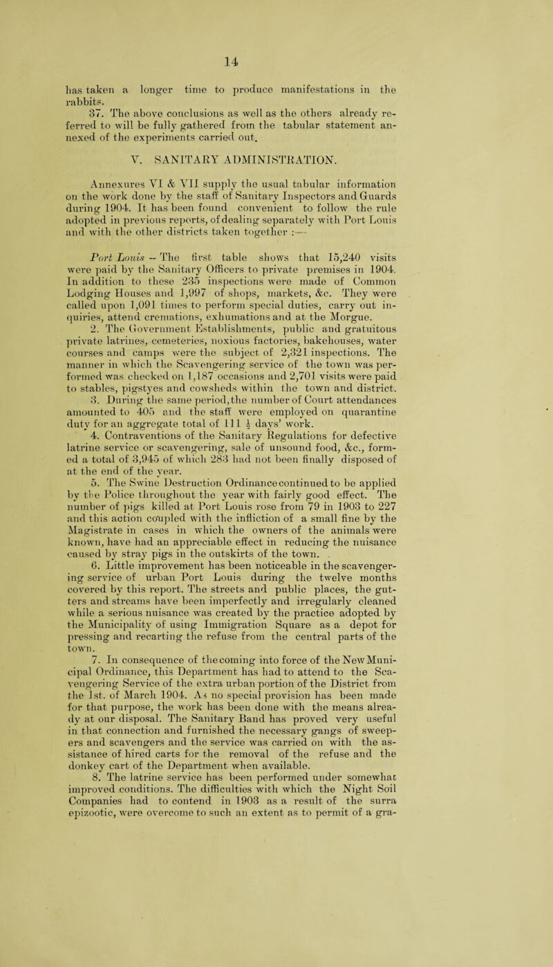 has taken a longer time to produce manifestations in the rabbits. 37. The above conclusions as well as the others already re¬ ferred to will be fully gathered from the tabular statement an- CT) nexed of the experiments carried out. V. SANITARY ADMINISTRATION. Annexures VI & VII supply the usual tabular information on the work done by the staff of Sanitary Inspectors and Guards during 1904. It has been found convenient to follow the rule adopted in previous reports, of dealing separately with Port Louis and with the other districts taken together Tort Louis — The first table shows that 15,240 visits were paid by the Sanitary Officers to private premises in 1904. In addition to these 235 inspections were made of Common Lodging Houses and 1,997 of shops, markets, &c. They were called upon 1,091 times to perform special duties, carry out in¬ quiries, attend cremations, exhumations and at the Morgue. 2. The Government Establishments, public and gratuitous private latrines, cemeteries, noxious factories, bakehouses, water courses and camps were the subject of 2,321 inspections. The manner in which the Scavengering service of the town was per¬ formed Avas checked on 1,187 occasions and 2,701 visits Avere paid to stables, pigstyes and cowsheds within the town and district. 3. During the same period, the number of Court attendances amounted to 405 and the staff were employed on quarantine duty for an aggregate total of 111 l days* work. 4. Contraventions of the Sanitary Regulations for defectVe latrine service or scavengering, sale of unsound food, &c., form¬ ed a total of 3,945 of which 283 had not been finally disposed of at the end of the year. 5. The Swine Destruction Ordinance continued to be applied by the Police throughout the year with fairly good effect. The number of pigs killed at Port Louis rose from 79 in 1903 to 227 and this action co'upled with the infliction of a small fine by the Magistrate in cases in which the owners of the animals Avere known, have had an appreciable effect in reducing the nuisance caused by stray pigs in the outskirts of the town. 6. Little improvement has been noticeable in the scavenger¬ ing service of urban Port Louis during the tAA^elve months coA-ered by this report. The streets and public places, the gut¬ ters and streams have been imperfectly and irregularly cleaned Avhile a serious nuisance Avas created by the practice adopted by the Municipality of using Immigration Square as a depot for pressing and recarting the refuse from the central parts of the town. 7. In consequence of the coming into force of the Neiv Muni¬ cipal Ordinance, this Department has had to attend to the Sca- Arengering Service of the extra urban portion of the District from the 1st. of March 1904. As no special provision has been made for that purpose, the work has been done with the means alrea¬ dy at our disposal. The Sanitary Band has proved very useful in that connection and furnished the necessary gangs of sweep¬ ers and scaArengers and the service was carried on with the as¬ sistance of hired carts for the removal of the refuse and the donkey cart of the Department when available. 8. The latrine service has been performed under somewhat improved conditions. The difficulties with Avhich the Night Soil Companies had to contend in 1903 as a result of the surra epizootic, were OA^ercome to such an extent as to permit of a gra-
