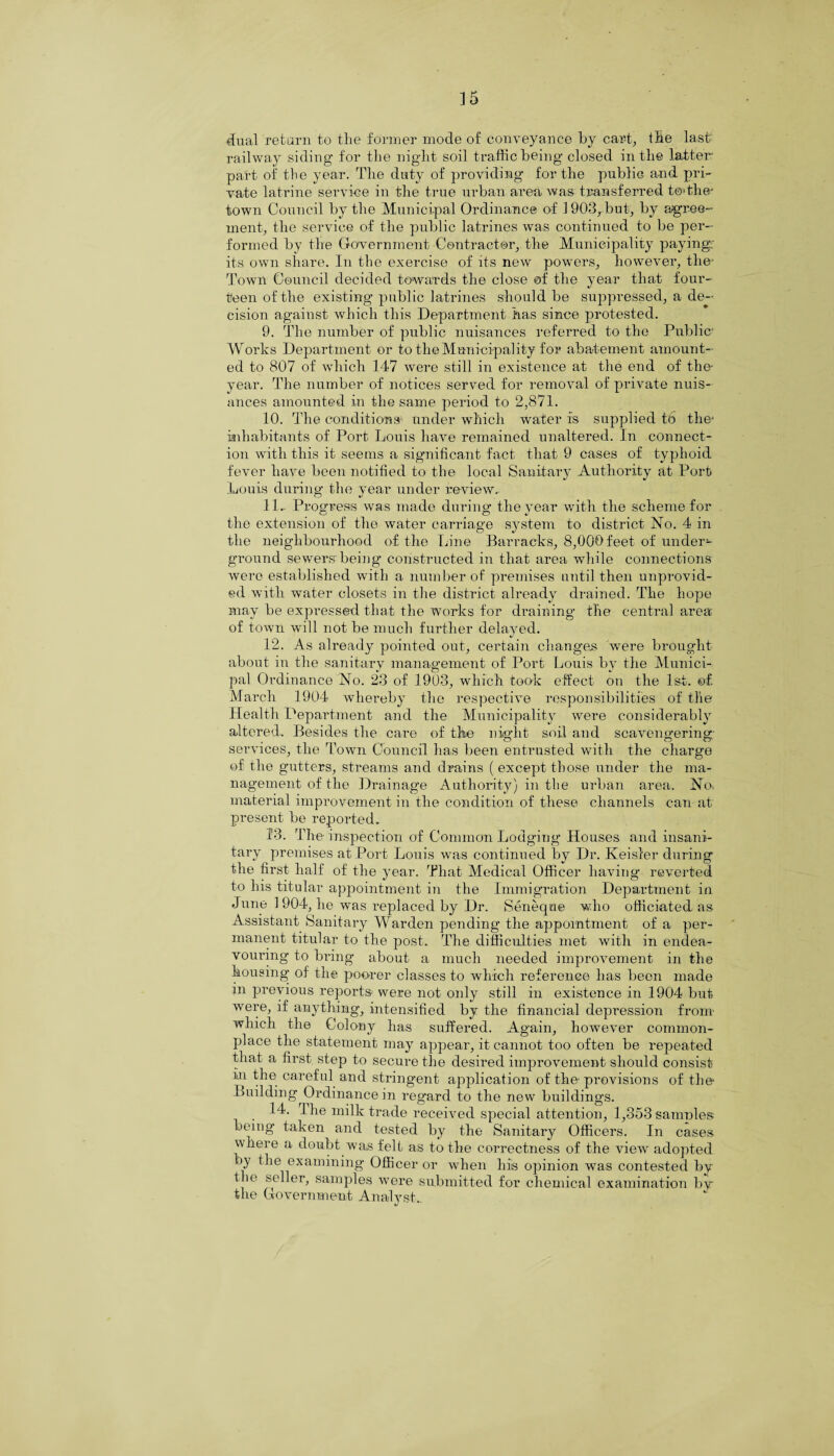 ] 5 dual re tarn to the former mode of conveyance by cart, the last1 railway siding for the night soil traffic being closed in the latter part of the year. The duty of providing for the public and pri¬ vate latrine service in the true urban area was transferred t©»the- town Council by the Municipal Ordinance of 1903, but, by agree¬ ment, the service of the public latrines was continued to be per¬ formed by the Government Contractor, the Municipality paying; its own share. In the exercise of its new powers, however, the- Town Council decided towards the close of the year that four¬ teen of the existing public latrines should be suppressed, a de¬ cision against which this Department has since protested. 9. The number of public nuisances referred to the Public- Works Department or to the Municipality for abatement amount¬ ed to 807 of which 147 were still in existence at the end of the- year. The number of notices served for removal of private nuis¬ ances amounted in the same period to 2,871. 10. The conditions under which water is supplied 16 the- inhabitants of Port Louis have remained unaltered. In connect¬ ion with this it seems a significant fact that 9 cases of typhoid fever have been notified to the local Sanitary Authority at Port Louis during- the year under review. 11. - Progress was made during the year with the scheme for the extension of the water carriage system to district No. 4 in the neighbourhood of the Line Barracks, 8,000feet of under¬ ground sewers being constructed in that area while connections were established with a number of premises until then unprovid¬ ed with water closets in the district already drained. The hope may be expressed that the works for draining the central area of town will not be much further delayed. 12. As already pointed out, certain changes wrere brought about in the sanitary management of Port Louis by the Munici¬ pal Ordinance No. 23 of 1903, which took effect on the 1st. of March 1904 whereby the respective responsibilities of the Health Department and the Municipality were considerably altered. Besides the care of the night soil and scavengering; services, the Town Council has been entrusted with the charge of the gutters, streams and drains ( except those under the ma¬ nagement of the Drainage Authority) in the urban area. No> material improvement in the condition of these channels can at present be reported. 13. The inspection of Common Lodging Houses and insani¬ tary premises at Port Louis was continued by Dr. Keisler during the first half of the year. That Medical Officer having reverted to his titular appointment in the Immigration Department in June 1 904, he was replaced by Dr. Seneqne who officiated as Assistant Sanitary Warden pending the appointment of a per¬ manent titular to the post. The difficulties met with in endea¬ vouring to bring about a much needed improvement in the housing- of the poorer classes to which reference has been made in previous reports were not only still in existence in 1904 but were, if anything, intensified by the financial depression from which the Colony has suffered. Again, however common¬ place the statement may appear, it cannot too often be repeated that a first step to secure the desired improvement should consist in the careful and stringent application of the-provisions of the Building Ordinance in regard to the new buildings. . 14. The milk trade received special attention, 1,353 samnles being taken^ and tested by the Sanitary Officers. In cases where a doubt was felt as to the correctness of the view adopted by the examining Officer or when his opinion was contested by the seller, samples were submitted for chemical examination by the Government Analyst..