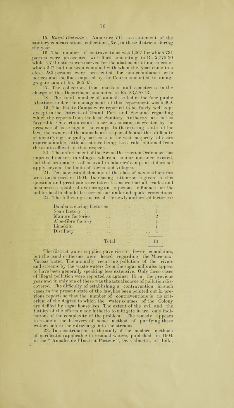 15. Rural Districts : —Annexure VII is a statement of the sanitary contraventions, collections, &c., in these districts during the year. 16. The number of contraventions was 1,067 for which 731 parties were prosecuted with fines amounting- to Its. 2,775.30 while 4,711 notices were served for the abatement of nuisances of which 327 had not been complied with when the year came to a close. 285 persons were prosecuted for non-compliance with notices and the fines imposed by the Courts amounted to an ag¬ gregate sum of Its. 965.05. 17. The collections from markets and cemeteries in the charge of this Department amounted to Its. 23,570.13. 18. The total number of animals killed in the four public Abattoirs under the management of this Department was 5,009. 19. The Estate Camps were reported to be fairly well kept except in the Districts of Grand Port and Savanne regarding which the reports from the local Sanitary Authority are not so favorable. On certain estates a serious nuisance is created by the presence of loose pigs in the camps. In the existing state of the law, the owners of the animals are responsible and the difficulty of identifying the guilty parties is in the vast majority of cases insurmountable, little assistance being as a rule obtained from the estate officials in that respect. 20. The enforcement of the Swine Destruction Ordinance has improved matters in villages where a similar nuisance existed, but that ordinance is of no avail in laborers* camps as it does not apply beyond the limits of towns and villages. 21. Ten new establishments of the class of noxious factories were authorised in 1904. Increasing attention is given to this question and great pains are taken to ensure that all trades and businesses capable of exercising an injurious influence on the public health should be carried out under adequate restrictions. 22. The following is a list of the newly authorised factories : o J Bambara curing factories ... ... 4 Soap factory ... ... ... ... 1 Manure factories ... ... ... 2 Aloe-fibre factory ... ... ... 1 Limekiln ... ... ... ... 1 Distillery ... ... ... ... 1 Total ... ... 10 The district water supplies gave rise to fewer complaints, but the usual criticisms were heard regarding the Mare-aux- Vacoas water. The annually recurring pollution of the rivers and streams by the waste waters from the sugar mills also appear to have been generally speaking less extensive. Only three cases of illegal pollution were reported as against 15 in the previous year and in only one of these was the actual source of pollution dis¬ covered. The difficulty of establishing a contravention in such cases,in the present state of the law,has been pointed out in pre¬ vious reports so that the number of contraventions is no crit- erium of the degree to which the water courses of the Colony are defiled by sugar house lees. The extent of the evil and the futility of the efforts made hitherto to mitigate it are only indi¬ cations of the complexity of the problem. The remedy appears to reside in the discovery of some method of purifying these waters before their discharge into the streams. 23. In a contribution to the study of the modern methods of purification applicable to residual waters, published in 1904 in the u Annales de TInstitut Pasteur ”, Dr. Calmette, of Lille,