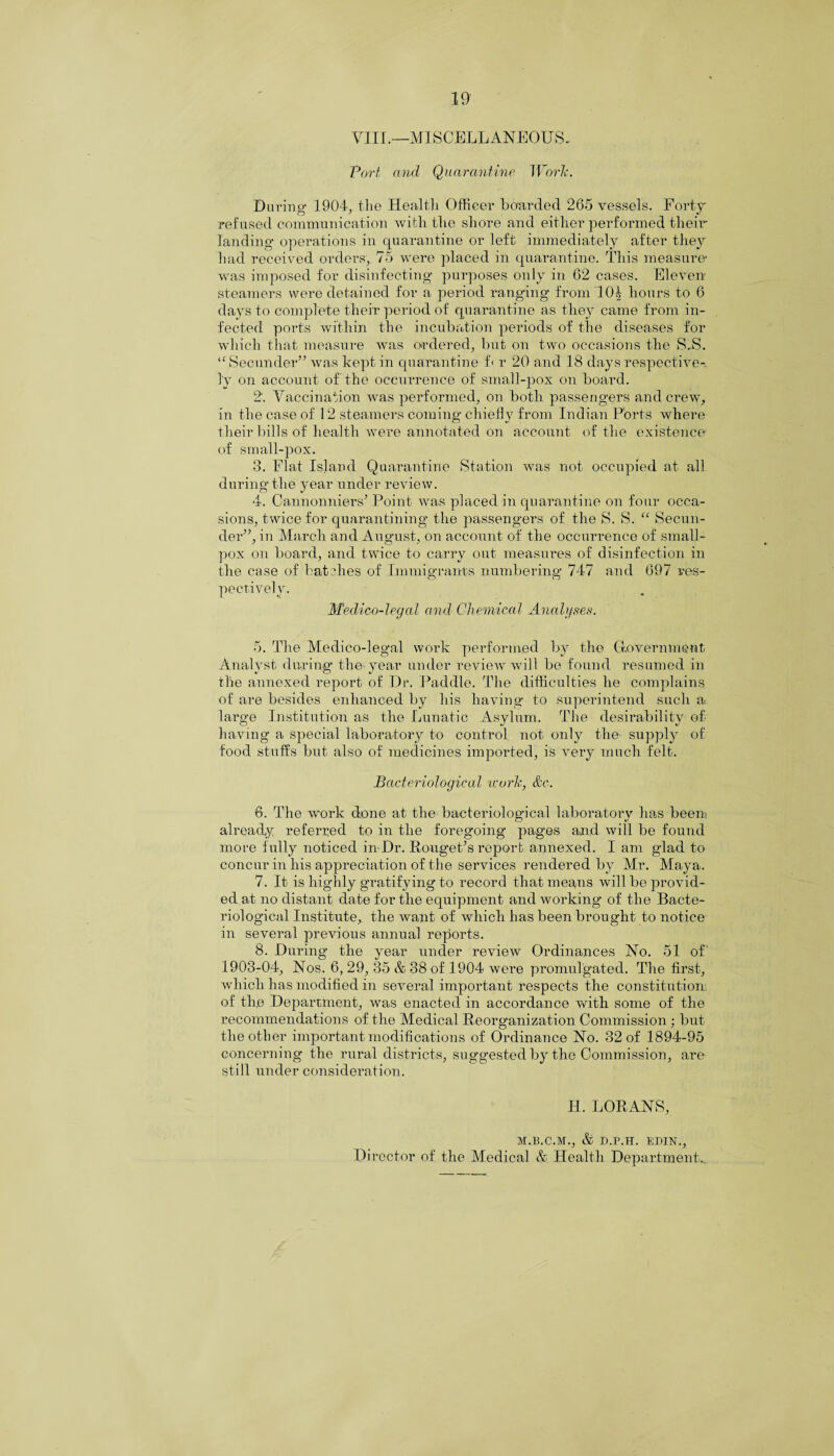 VIII.—MISCELLANEOUS. Port and Quarantine Work. During 1904, the Health Officer boarded 265 vessels. Forty refused communication with the shore and either performed their landing operations in quarantine or left immediately after they had received orders, 75 were placed in quarantine. This measure' was imposed for disinfecting- purposes only in 62 cases. Eleven steamers were detained for a period ranging from 1(H hours to 6 days to complete their period of quarantine as they came from in¬ fected ports within the incubation periods of the diseases for which that measure was ordered, but on two occasions the S.S. “ Seconder” was kept in quarantine f< r 20 and 18 days respective¬ ly on account of the occurrence of small-pox on board. 2. Vaccination was performed, on both passengers and crew, in the case of 12 steamers coming' chiefly from Indian Ports where their bills of health were annotated on account of the existence of small-pox. 3. Flat Island Quarantine Station was not occupied at all during the year under review. 4. Cannonniers* Point was placed in quarantine on four occa¬ sions, twice for quarantining the passengers of the S. S. “ Secon¬ der”, in March and August, on account of the occurrence of small¬ pox on board, and twice to carry out measures of disinfection in the case of batches of Immigrants numbering 747 and 697 res¬ pectively. Medico-legal and Chemical Analyses. 5. The Medico-legal work performed by the Government Analyst during the year under review will be found resumed in the annexed report of Dr. Paddle. The difficulties he complains of are besides enhanced by his having to superintend such a large Institution as the Lunatic Asylum. The desirability of having a special laboratory to control not only the supply of food stuffs but also of medicines imported, is very much felt. Bacteriological work, &c. 6. The work done at the bacteriological laboratory has been already referred to in the foregoing pages and will be found moL’e frally noticed inDr. RougeFs report annexed. I am glad to concur in his appreciation of the services rendered by Mr. Maya. 7. It is highly gratifying to record that means will be provid¬ ed at no distant date for the equipment and working of the Bacte¬ riological Institute, the want of which has been brought to notice in several previous annual reports. 8. During the year under review Ordinances No. 51 of' 1903-04, Nos. 6, 29, 35 & 38 of 1904 were promulgated. The first, which has modified in several important respects the constitution of the Department, was enacted in accordance with some of the recommendations of the Medical Reorganization Commission; but the other important modifications of Ordinance No. 32 of 1894-95 concerning the rural districts, suggested by the Commission, are still under consideration. H. LORANS, M.B.C.M., & D.P.H. EDIN., Director of the Medical & Health Department..
