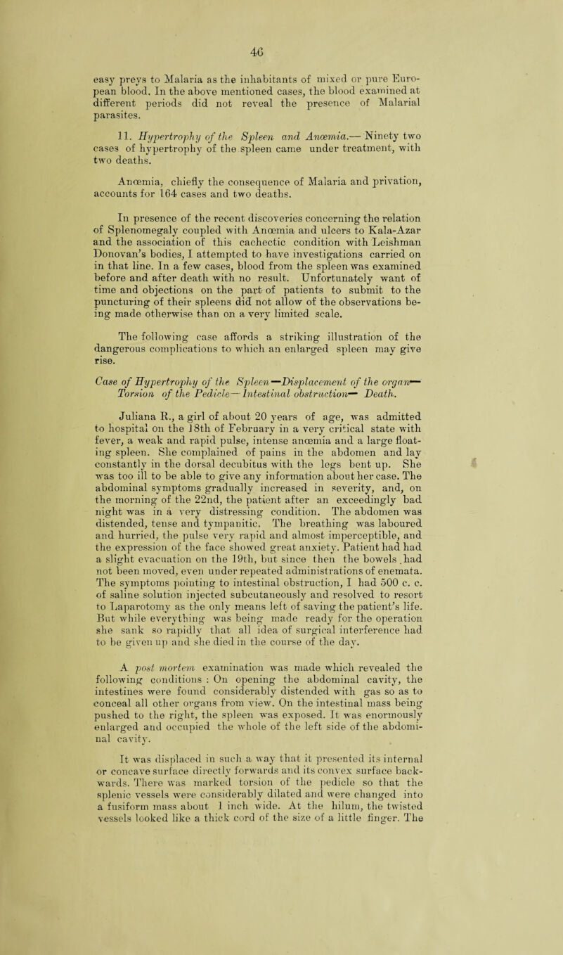 40 easy preys to Malaria as the inhabitants of mixed or pure Euro¬ pean blood. In the above mentioned cases, the blood examined at different periods did not reveal the presence of Malarial parasites. II. Hypertrophy of the Spleen and Ancemia.— Ninety two cases of hypertrophy of the spleen came under treatment, with two deaths. Anoemia, chiefly the consequence of Malaria and privation, accounts for 164 cases and two deaths. In presence of the recent discoveries concerning the relation of Splenomegaly coupled with Anoemia and ulcers to Kala-Azar and the association of this cachectic condition with Leishman Donovan’s bodies, I attempted to have investigations carried on in that line. In a few cases, blood from the spleen was examined before and after death with no result. Unfortunately want of time and objections on the part of patients to submit to the puncturing of their spleens did not allow of the observations be¬ ing made otherwise than on a very limited scale. The following case affords a striking illustration of the dangerous complications to which an enlarged spleen may give rise. Case of Hypertrophy of the Spleen—Displacement of the organ*— Torsion of the Pedicle—Intestinal obstruction— Death. Juliana R., a girl of about 20 years of age, was admitted to hospital on the J 8th of February in a very critical state with fever, a wTeak and rapid pulse, intense anoemia and a large float¬ ing spleen. She complained of pains in the abdomen and lay constantly in the dorsal decubitus with the legs bent up. She was too ill to be able to give any information about her case. The abdominal symptoms gradually increased in severity, and, on the morning of the 22nd, the patient after an exceedingly bad night was in a very distressing condition. The abdomen was distended, tense and tympanitic. The breathing was laboured and hurried, the pulse very rapid and almost imperceptible, and the expression of the face showed great anxiety. Patient had had a slight evacuation on the 19th, but since then the bowels .had not been moved, even mider repeated administi’ations of enemata. The symptoms pointing to intestinal obstruction, I had 500 c. c. of saline solution injected subcutaneously and resolved to resort to Laparotomy as the only means left of saving the patient’s life. But while everything was being made ready for the operation she sank so rapidly that all idea of surgical interference had to be given up and she died in the course of the day. A post mortem examination was made which revealed the following conditions : On opening the abdominal cavity, the intestines were found considerably distended with gas so as to conceal all other organs from view. On the intestinal mass being' pushed to the right, the spleen was exposed. It was enormously enlarged and occupied the whole of the left side of the abdomi¬ nal cavity. It was displaced in such a way that it presented its internal or concave surface directly forwards and its convex surface back¬ wards. There was marked torsion of the pedicle so that the splenic vessels wei’e considerably dilated and were changed into a fusiform mass about 1 inch wide. At the hilum, the twisted vessels looked like a thick cord of the size of a little finger. The