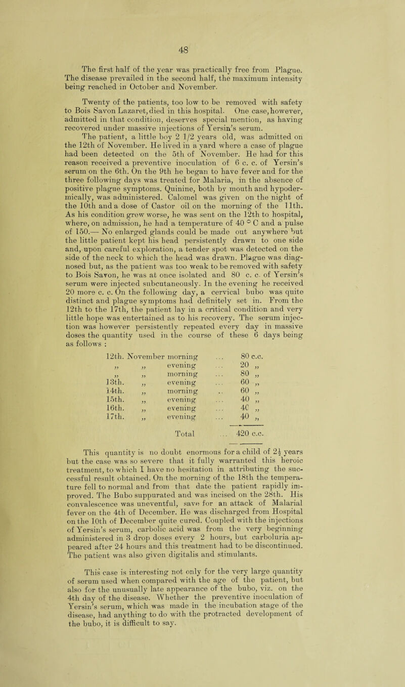 The first half of the year was practically free from Plague. The disease prevailed in the second half, the maximum intensity being reached in October and November. Twenty of the patients, too low to be removed with safety to Bois Savon Lazaret, died in this hospital. One case, however, admitted in that condition, deserves special mention, as having recovered under massive injections of Yersin’s serum. The patient, a little boy 2 1/2 years old, was admitted on the 12th of November. He lived in a yard where a case of plague had been detected on the 5th of November. He had for this reason received a preventive inoculation of 6 c. c. of Yersin’s serum on the 6tli. On the 9th he began to have fever and for the three following days was treated for Malaria, in the absence of positive plague symptoms. Quinine, both by mouth and hypoder¬ mically, was administered. Calomel was given on the night of the 10th and a dose of Castor oil on the morning of the 11th. As his condition grew worse, he was sent on the 12th to hospital, where, on admission, he had a temperature of 40 ° C and a pulse of 150.—- No enlarged glands could be made out anywhere but the little patient kept his head persistently drawn to one side and, upon careful exploration, a tender spot was detected on the side of the neck to which the head was drawn. Plague was diag¬ nosed but, as the patient was too weak to be removed with safety to Bois Savon, he was at once isolated and 80 c. c- of Yersin’s serum were injected subcutaneously. In the evening he received 20 more c. c. On the following day, a cervical bubo was quite distinct and plague symptoms had definitely set in. From the 12th to the 17th, the patient lay in a critical condition and very little hope was entertained as to his recovery. The serum injec¬ tion was however persistently repeated every day in massive doses the quantity used in the course of these 6 days being as follows ; 12th. November morning 80 c.c. yy evening 20 „ yy yy morning 80 „ 13th. yy evening 60 „ 14th. yy morning 60 „ 15th. yy evening 40 „ 16th. yy evening ... 4C „ 17th. yy evening* ... 40 „ Total ... 420 c.c. This quantity is no doubt enormous for a child of years but the case was so severe that it fully warranted this heroic treatment, to which I have no hesitation in attributing the suc¬ cessful result obtained. On the morning of the 18th the tempera¬ ture fell to normal and from that date the patient rapidly im¬ proved. The Bubo suppurated and was incised on the 28th. His convalescence was uneventful, save for an attack of Malarial fever on the 4th of December. He was discharged from Hospital on the lOtli of December quite cured. Coupled with the injections of Yersin’s serum, carbolic acid was from the very beginning administered in 3 drop doses every 2 hours, but carboluria ap¬ peared after 24 hours and this treatment had to be discontinued. The patient was also given digitalis and stimulants. This case is interesting not only for the very large quantity of serum used when compared with the age of the patient, but also for the unusually late appearance of the bubo, viz. on the 4th day of the disease. Whether the preventive inoculation of Yersin’s serum, which was made in the incubation stag’e of the disease, had anything to do with the protracted development of the bubo, it is difficult to say.