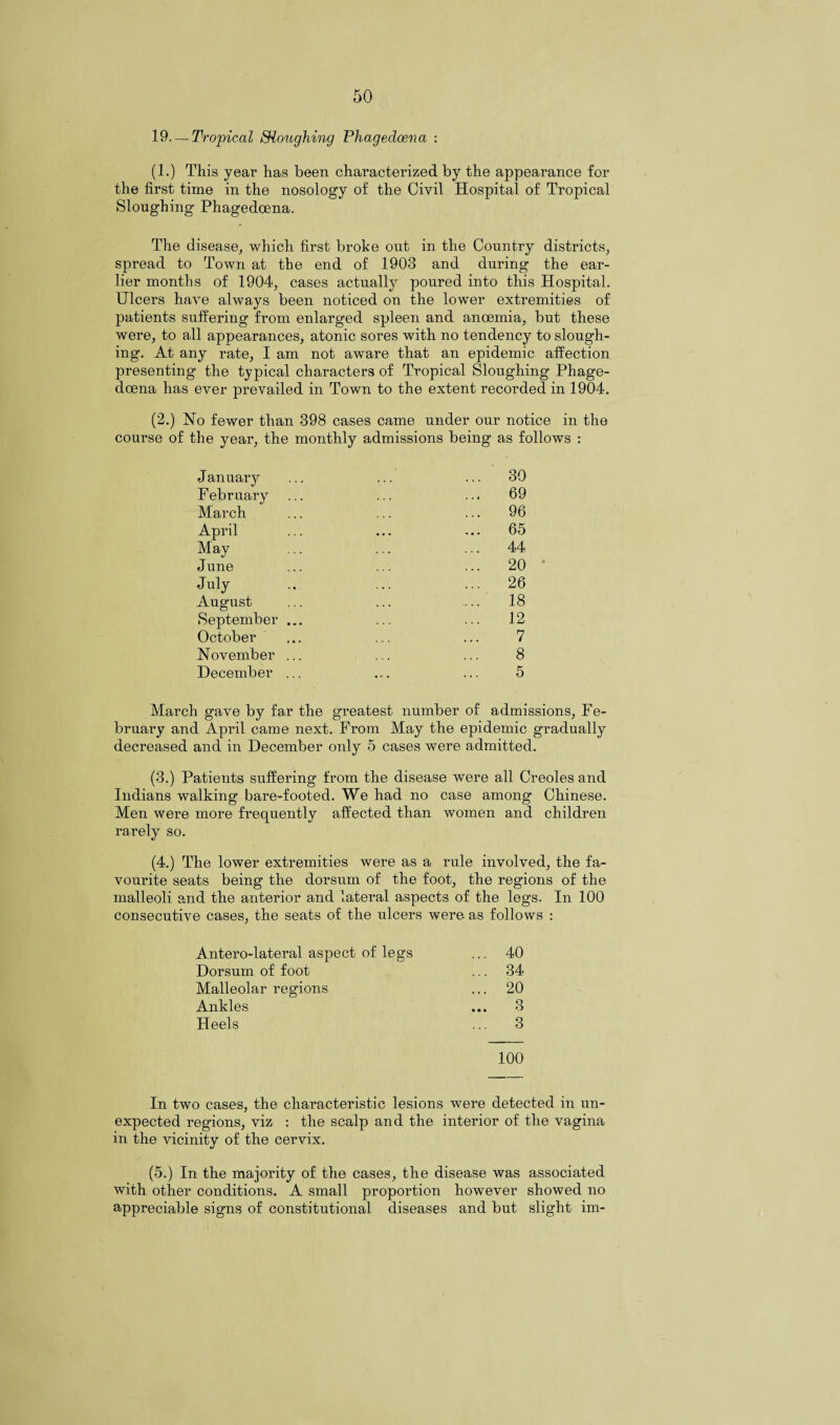 19. — Tropical Sloughing Phagedoena : (1.) This year has been characterized by the appearance for the first time in the nosology of the Civil Hospital of Tropical Sloughing Phagedoena. The disease, which first broke out in the Country districts, spread to Town at the end of 1903 and during the ear¬ lier months of 1904, cases actually poured into this Hospital. Ulcers have always been noticed on the lower extremities of patients suffering from enlarged spleen and anoemia, but these were, to all appearances, atonic sores with no tendency to slough¬ ing. At any rate, I am not aware that an epidemic affection presenting the typical characters of Tropical Sloughing Phage¬ doena has ever prevailed in Town to the extent recorded in 1904. (2.) No fewer than 398 cases came under our notice in the course of the year, the monthly admissions being as follows : January ... ... ... 30 February ... ... ... 69 March ... ... ... 96 April ... ... ... 65 May ... ... ... 44 J une ... ... ... 20 July .. ... ... 26 August ... ... ... 18 September ... ... ... 12 October ... ... ... 7 November ... ... ... 8 December ... ... ... 5 March gave by far the greatest number of admissions, Fe¬ bruary and April came next. From May the epidemic gradually decreased and in December only 5 cases were admitted. (3.) Patients suffering from the disease were all Creoles and Indians walking bare-footed. We had no case among Chinese. Men were more frequently affected than women and children rarely so. (4.) The lower extremities were as a rule involved, the fa¬ vourite seats being the dorsum of the foot, the regions of the malleoli and the anterior and lateral aspects of the legs. In 100 consecutive cases, the seats of the ulcers were as follows : Antero-lateral aspect of legs ... 40 Dorsum of foot ... 34 Malleolar regions ... 20 Ankles ... 3 Heels ... 3 100 In two cases, the characteristic lesions were detected in un¬ expected regions, viz : the scalp and the interior of the vagina in the vicinity of the cervix. (5.) In the majority of the cases, the disease was associated with other conditions. A small proportion however showed no appreciable signs of constitutional diseases and but slight im-