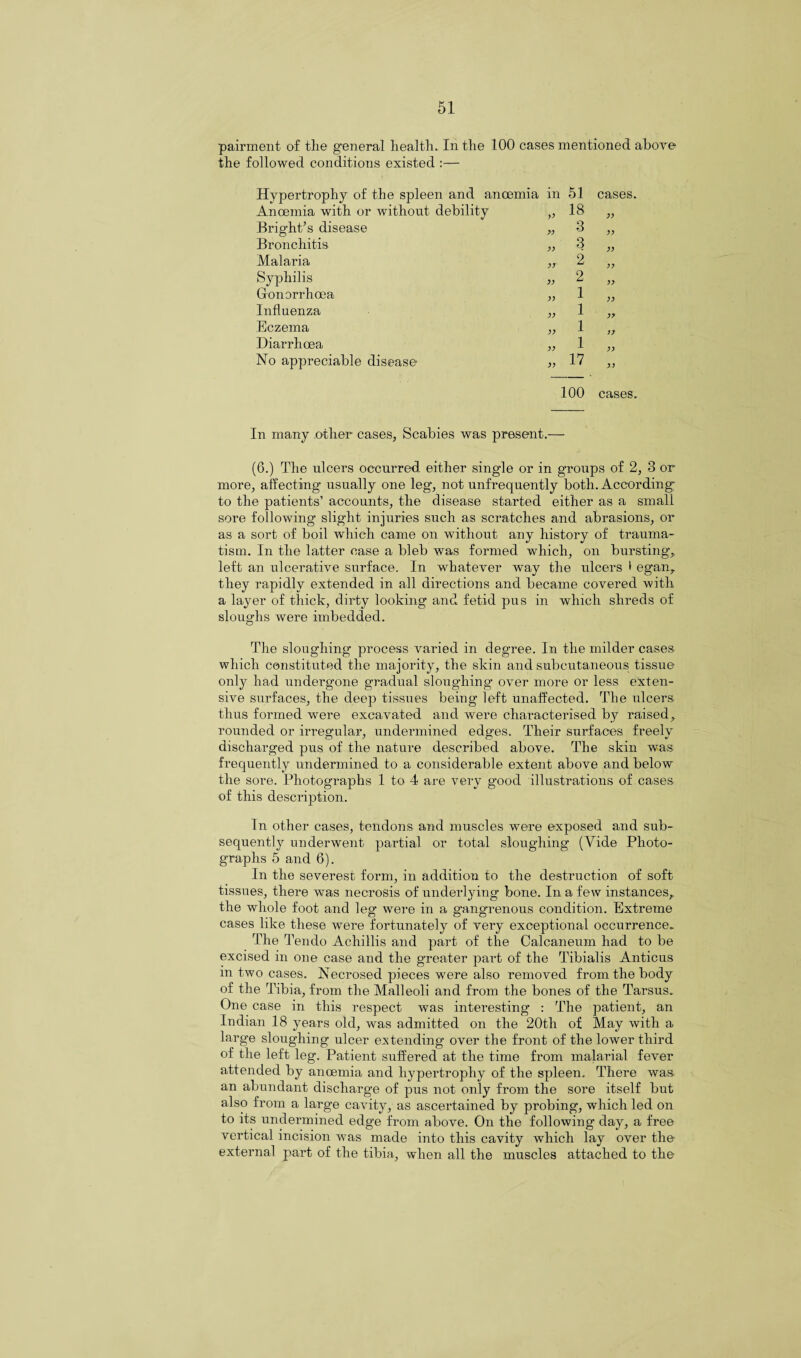 pairment of the general health. In the 100 cases mentioned above the followed conditions existed :— Hypertrophy of the spleen and ancemia in Anoemia with or without debility „ Bright's disease „ Bronchitis „ Malaria „ Syphilis „ Gonorrhoea ,, Influenza „ Eczema „ Diarrhoea „ No appreciable disease „ 100 cases. In many other cases, Scabies was present.— (6.) The ulcers occurred either single or in groups of 2, 3 or more, affecting usually one leg, not unfrequently both. According to the patients’ accounts, the disease started either as a small sore following slight injuries such as scratches and abrasions, or as a sort of boil which came on without any history of trauma¬ tism. In the latter case a bleb was formed which, on bursting,, left an ulcerative surface. In whatever way the ulcers > egan, they rapidly extended in all directions and became covered with a layer of thick, dirty looking and fetid pus in which shreds of sloughs were imbedded. The sloughing process varied in degree. In the milder cases which constituted the majority, the skin and subcutaneous tissue only had undergone gradual sloughing over more or less exten¬ sive surfaces, the deep tissues being left unaffected. The ulcers thus formed were excavated and were characterised by raised, rounded or irregular, undermined edges. Their surfaces freely discharged pus of the nature described above. The skin was frequently undermined to a considerable extent above and below the sore. Photographs 1 to 4 are very good illustrations of cases of this description. In other cases, tendons and muscles were exposed and sub¬ sequently underwent partial or total sloughing (Vide Photo¬ graphs 5 and 6). In the severest form, in addition to the destruction of soft tissues, there was necrosis of underlying bone. In a few instances, the whole foot and leg were in a gangrenous condition. Extreme cases like these were fortunately of very exceptional occurrence. The Tendo Achillis and part of the Calcaneuin had to be excised in one case and the greater part of the Tibialis Anticus in two cases. Necrosed pieces were also removed from the body of the Tibia, from the Malleoli and from the bones of the Tarsus. One case in this respect was interesting : The patient, an Indian 18 years old, was admitted on the 20tli of May with a large sloughing ulcer extending over the front of the lower third of the left leg. Patient suffered at the time from malarial fever attended by anoemia and hypertrophy of the spleen. There was an abundant discharge of pus not only from the sore itself but also from a large cavity, as ascertained by probing, which led on to its undermined edge from above. On the following day, a free vertical incision was made into this cavity which lay over the external pai’t of the tibia, when all the muscles attached to the 51 cases. 18 3 3 2 2 1 1 1 1 17 yy yy yy yy yy yy yy yy yy
