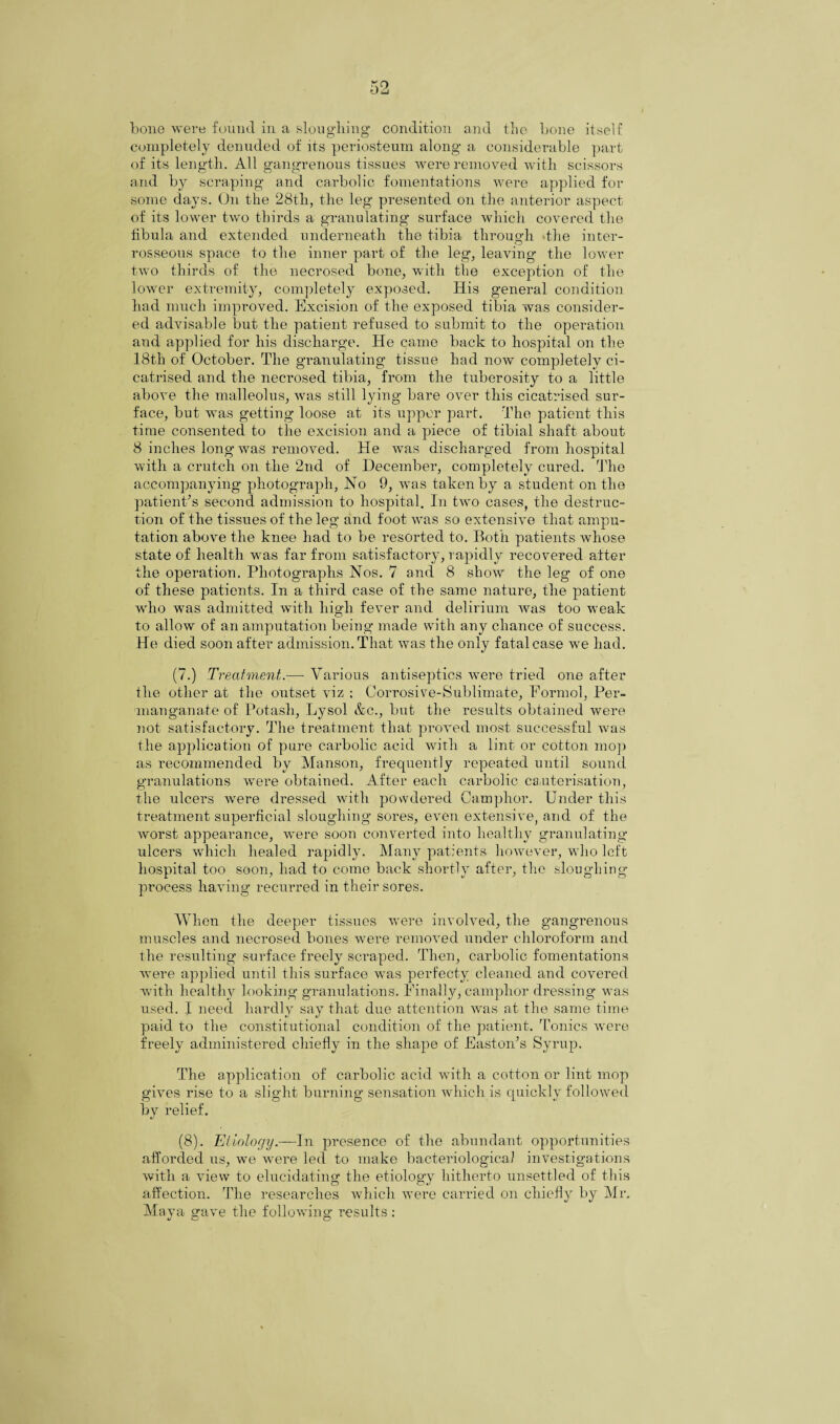 bone were found in a sloughing condition and the bone itself completely denuded of its periosteum along a considerable part of its length. All gangrenous tissues were removed with scissors and by scraping and carbolic fomentations were applied for some days. On the 28th, the leg presented on the anterior aspect of its lower two thirds a granulating surface which covered the fibula and extended underneath the tibia through the inter- rosseous space to the inner part of the leg, leaving the lower two thirds of the necrosed bone, with the exception of the lower extremity, completely exposed. His general condition had much improved. Excision of the exposed tibia was consider¬ ed advisable but the patient refused to submit to the operation and applied for his discharge. He came back to hospital on the 18th of October. The granulating tissue had now completely ci¬ catrised and the necrosed tibia, from the tuberosity to a little above the malleolus, was still lying- bare over this cicatrised sur¬ face, but was getting loose at its upper part. The patient this time consented to the excision and a piece of tibia! shaft about 8 inches long was removed. He was discharged from hospital with a crutch on the 2nd of December, completely cured. The accompanying photograph, Ho 9, was taken by a student on the patient’s second admission to hospital. In two cases, the destruc¬ tion of the tissues of the leg and foot was so extensive that ampu¬ tation above the knee had to be resorted to. Both patients whose state of health was far from satisfactory, rapidly recovered after the operation. Photographs Nos. 7 and 8 show the leg of one of these patients. In a third case of the same nature, the patient who was admitted with high fever and delirium was too weak to allow of an amputation being made with any chance of success. He died soon after admission. That was the only fatal case we had. (7.) Treatment.—• Various antiseptics were tried one after the other at the outset viz ; Corrosive-Sublimate, Formol, Per¬ manganate of Potash, Lysol &c., but the results obtained were not satisfactory. The treatment that proved most successful was the application of pure carbolic acid with a lint or cotton mop as recommended by Manson, frequently repeated until sound granulations were obtained. After each carbolic cauterisation, the ulcers were dressed with powdered Camphor. Under this treatment superficial sloughing sores, even extensive, and of the worst appearance, were soon converted into healthy granulating ulcers which healed rapidly. Many patients however, who left hospital too soon, had to come back shortly after, the sloughing process having recurred in their sores. When the deeper tissues were involved, the gangrenous muscles and necrosed bones were removed under chloroform and the resulting surface freely scraped. Then, carbolic fomentations were applied until this surface was perfecty cleaned and covered with healthy looking granulations. Finally, camphor dressing was used. I need hardly say that due attention was at the same time paid to the constitutional condition of the patient. Tonics were freely administered chiefly in the shape of Easton’s Syrup. The application of carbolic acid with a cotton or lint mop gives rise to a slight burning sensation which is quickly followed by relief. (8). Etiology.—In presence of the abundant opportunities afforded us, we were led to make bacteriological investigations with a view to elucidating the etiology hitherto unsettled of this affection. The researches which were carried on chiefly by Mr. Maya gave the following results :