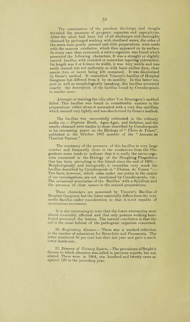 The examination of the purulent discharge and sloughs revealed the presence of pyogenic organism and saprophytes. After the ulcer had been rid of all discharges and thoroughly cleansed by prolonged washing with sterilized water, the sides of the sores were gently pressed and slide preparations were made with the saneous exudation which then appeared on its surface. In every case thus examined, a micro-organism was found which presented the following characters. It was a straight or slightly curved bacillus with rounded or somewhat tapering extremities. Its length was 3 or 4 times its width, it was very motile and was easily stained but not uniformly so with basic aniline dyes, clear spaces (two or more) being left unstained. It was decolorized by Gram’s method. It resembled Vincent’s bacillus of Hospital Gangrene but differed from it by its motility. In this latter res¬ pect as well as morphologically speaking, this bacillus answered exactly the description of the bacillus found by Crencliropoulo in similar cases. Attempts at staining the cilia after Von Ermengem’s method failed. This bacillus was found in considerable number in the preparations either alone or associated with a very fine spirillum which stained very lightly and was decolorized by Gram’s method. The bacillus was successfully cultivated in the ordinary media viz :—-Peptone Broth, Agar-Agar, and Gelatine, and the results obtained were similar to those described by Crendiropoulo in his interesting paper on the Etiology of “ Ulcere de Yemen”, published in the October 1897 number of the “ Annales de l’lnstitut Pasteur.” The constancy of the presence of this bacillus in very large number and frequently alone in the exudations from the Pha- goedenic sores tends to indicate that it is really the micro-orga¬ nism concerned in the Etiology of the Sloughing Phagedcena that has been prevailing in this Island since the end of 1903.— Morphologically and biologically, it resembles very much the bacillus described by Crendiropoulo in “ Ulceres de Yemen ”.— Two facts, however, which came under our notice in the course of our investigations, are not mentioned by Crendiropoulo, viz : The occasional association of the Bacillus with a Spirillum and the presence of clear spaces in the stained preparations. These characters are possessed by Vincent’s Bacillus of Hospital Gangrene but the latter materially differs from the very motile Bacillus under consideration in that it is not capable of sp ontane ous mo vement. It is also interesting to note that the lower extremities were almost invariably affected and that only persons walking bare¬ footed presented the lesions. The natural conclusion is that the soil is the usual habitat of the pathogenic organism concerned. 20. Respiratory diseases.— There was a marked reduction in the number of admissions for Bronchitis and Pneumonia. The latter numbered 50 per cent less than last year and gave a much lower death-rate. 21. Diseases of Urinary System.—The prevalence of Bright’s disease to which attention was called in previous reports, has not abated. There were in 1904, one hundred and twenty cases as against 129 in the preceding year.