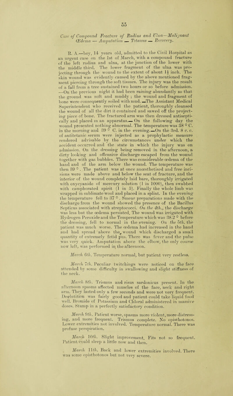 00 Case of Compound Fracture of Radius and Ulna—Malignant (Edema — Amputation — Tetanus — Recovery. R. A.—boy, 14 years old, admitted to the Civil Hospital as an urgent ease' on the 1st of March, with a compound fracture of the left radius and ulna, at the junction of the lower with the middle third. The lower fragment of the ulna was pro¬ jecting through the wound to the extent of about 1 b inch. The skin wound was evidently caused by the above mentioned frag¬ ment piercing through the soft tissues. The injury was the result of a fall from a tree sustained two hours or so before admission. —On the previous night it had been raining abundantly so that the ground was soft and muddy ; the wound and fragment of bone were consequently soiled with mud—The Assistant Medical Superintendent who received the patient, thoroughly cleansed the wound of all the dirt it contained and sawed off the project¬ ing piece of bone. The fractured arm was then dressed antisepti- cally and placed m an apparatus— On the following day the wound presented nothing abnormal. The temperature was 88 ° C. in the morning and 39 ° G. in the evening.—On the 3rd. 8 c. c. of antitetanic serum were injected as a prophylactic measure rendered advisable by the circumstances under which the accident occurred and the state in which the injury was on admission. On the dressing being removed in the afternoon, a dirty looking and offensive discharge escaped from the wound together with gas bubbles. There was considerable oedema of the hand and of the arm below the wound. The temperature was then 39 ° . The patient wTas at once anaesthetised and free inci¬ sions were made above and below the seat of fracture, and the interior of the wound completely laid bare, thoroughly irrigated with oxycyanide of mercury solution (1 in 1000), then swabbed with camphorated spirit (1 in 5), Finally the whole limb was wrapped in sublimate wool and placed in a splint. In the evening the temperature fell to 37 ° . Smear preparations made with the discharge from the wound showed the presence of the Bacillus Septicus associated with streptococci. On the 4th., the discharge was less but the oedema persisted. The wound was irrigated with Hydrogen Peroxide and the Temperature which was 38.2 ° before the dressing, fell to normal in the evening. On the 5th. the patient was much worse. The oedema had increased in the hand and had spread above the^, wound which discharged a small quantity of extremely fetid pus. There was fever and the pulse was very quick. Amputation above the elbow, the only course now left, >vas perfonned in the afternoon. March 6th. Temperature normal, but patient very restless. March 7th. Peculiar twitcliings were noticed on the face attended by some difficulty in swallowing and slight stiffness of the neck. March 8th. Trismus and risus sardonicus present. In the afternoon spasms affected muscles of the face, neck and right arm. They lasted only a few seconds and were not very frequent. Deglutition was fairly good and patient could take liquid food well. Bromide of Potassium and Chloral administered in massive doses. Stump in a perfectly satisfactory condition. March 9th, Patient worse, spasms more violent, more distress¬ ing, and more frequent. Trismus complete. No opisthotonos. Lower extremities not involved. Temperature normal. There was profuse perspiration. March 10th. Slight improvement. Fits not so frequent. Patient could sleep a little now and then. March 11/7. Back and lower extremities involved. There was some opisthotonos but not very severe.