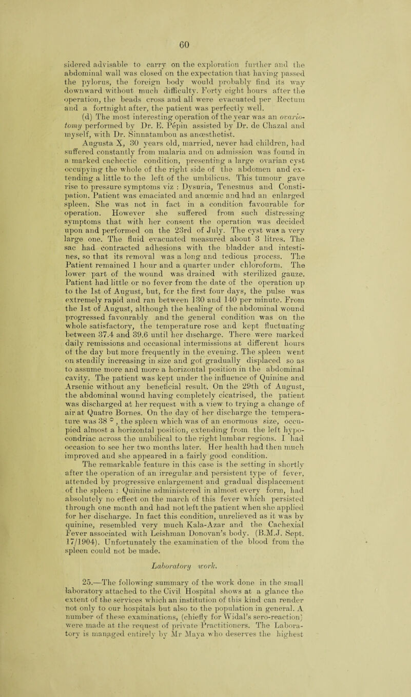 sidered advisable to carry on tlie exploration further and the abdominal wall was closed on the expectation that having passed the pylorus, the foreign body would probably find its way downward without much difficulty. Forty eight hours after the operation, the beads cross and all were evacuated per Rectum and a fortnight after, the patient was perfectly well. (d) The most interesting operation of the year was an ovario¬ tomy performed by Dr. E. Pepin assisted by Dr. de Cliazal and myself, with Dr. Finnatambou as anoesthetist. Augusta X, 30 years old, married, never had children, had suffered constantly from malaria and on admission was found in a marked cachectic condition, presenting a large ovarian cyst occupying the whole of the right side of the abdomen and ex¬ tending a little to the left of the umbilicus. This tumour gave rise to pressure symptoms viz : Dysuria, Tenesmus and Consti¬ pation. Patient was emaciated and ancemic and had an enlarged spleen. She was not in fact in a condition favourable for operation. However she suffered from such distressing symptoms that with her consent the operation was decided upon and performed on the 23rd of July. The cyst was a very large one. The fluid evacuated measured about 3 litres. The sac had contracted adhesions with the bladder and intesti¬ nes, so that its removal was a long and tedious process. The Patient remained 1 hour and a quarter under chloroform. The lower part of the wound was drained with sterilized gauze. Patient had little or no fever from the date of the operation up to the 1st of August, but, for the first four days, the pulse was extremely rapid and ran between 130 and 140 per minute. From the 1st of August, although the healing of the abdominal wound progressed favourably and the general condition was on the whole satisfactory, the temperature rose and kept fluctuating between 37.4 and 39.6 until her discharge. There were marked daily remissions and occasional intermissions at different hours of the day butmoie frequently in the evening. The spleen went on steadily increasing in size and got gradually displaced so as to assume more and more a horizontal position in the abdominal cavity. The patient was kept under the influence of Quinine and Arsenic without any beneficial result. On the 29tli of August, the abdominal wound having completely cicatrised, the patient was discharged at her request with a view to trying a change of air at Quatre Bornes. On the day of her discharge the tempera¬ ture was 38 ° , the spleen which was of an enormous size, occu¬ pied almost a horizontal position, extending from the left hypo- eondriac across the umbilical to the right lumbar regions. I had occasion to see her two months later. Her health had then much improved and she appeared in a fairly good condition. The remarkable feature in this case is the setting in shortly after the operation of an irregular and persistent type of fever, attended by progressive enlargement and gradual displacement of the spleen : Quinine administered in almost every form, had absolutely no effect on the march of this fever which persisted through one month and had not left the patient when she applied for her discharge. In fact this condition, unrelieved as it was by quinine, resembled very much Kala-Azar and the Cachexial Fever associated with Leishman Donovan’s body. (B.M.J. Sept. 17/1904). Unfortunately the examination of the blood from the spleen could not be made. Laboratory tcork. 25.—The following summary of the work done in the small laboratory attached to the Civil Hospital shows at a glance the extent of the services which an institution of this kind can render not only to our hospitals but also to the population in general. A number of these examinations, (chiefly for Widal’s sero-reaction) were made at the request of private Practitioners. The Labora- torv is managed ejitirely bv Mr Maya who deserves the highest