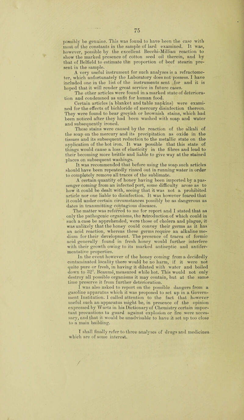 possibly be genuine. This was found to have been the case with most of the constants in the sample of lard examined. It was, however, possible by the excellent Becclii-Milliau reaction to show the marked presence of cotton seed oil therein, and by that of Belfield to estimate the proportion of beef stearin pre¬ sent in the sample. A very useful instrument for such analyses is a refractome- ter, which unfortunately the Laboratory does not possess. I have included one in the list of the instruments sent for and it is hoped that it will render great service in future cases. The other articles wrere found in a marked state of deteriora¬ tion and condemned as unfit for human food. Certain articles (a blanket and table napkins) were exami¬ ned for the effects of bichloride of mercury disinfection thereon. They were found to bear greyish or brownish stains, which had been noticed after they had been washed with soap and water and subsequently ironed. These stains were caused by the reaction of the alkali of the soap on the mercury and its precipitation as oxide in the tissues and its subsequent reduction to the metallic state on the application of the hot iron. It was possible that this state of things would cause a loss of elasticity in the fibres and lead to their becoming more brittle and liable to give way at the stained places on subsequent washings. It was recommended that before using the soap such articles should have been repeatedly rinsed out in running water in order to completely remove all traces of the sublimate. A certain quantity of honey having been imported by a pas¬ senger coming from an infected port, some difficulty arose as to how it could be dealt with, seeing that it was not a prohibited article nor one liable to disinfection. It was however feared that it could under certain circumstances possibly be as dangerous as dates in transmitting contagious diseases. The matter was referred to me for report and I stated that as only the pathogenic organisms, the introduction of which could in such a case be apprehended, were those of cholera and plague, it was unlikely that the honey could convey their germs as it has an acid reaction, whereas these germs require an alkaline me¬ dium for their development. The presence of traces of formic acid generally found in fresh honey would further interfere with their growth owing to its marked antiseptic and antifer- mentative properties. In the event however of the honey coming from a decidedly contaminated locality there would be no harm, if it were not quite pure or fresh, in having it diluted with wrater and boiled down to 32°. Beaume, measured while hot. This would not only destroy all possible organisms it may contain, but at the same time preserve it from further deterioration. I was also asked to report on the possible dangers from a gasoline apparatus which it was proposed to set up in a Govern¬ ment Institution. I called attention to the fact that however useful such an apparatus might be, in presence of the opinion expressed by Wurtz in his Dictionary of Chemistry certain impor¬ tant precautions to guard against explosion or fire were neces¬ sary, and that it would be unadvisable to have it set up too close to a main building1. I shall finally refer to three analyses of drugs and medicines, which are of some interest.