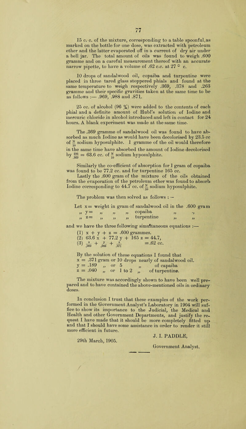 15 c. c. of the mixture, corresponding to a table spoonful, as marked on the bottle for one dose, was extracted with petroleum ether and the latter evaporated off in a current of dry air under a bell jar. The total amount of oils was found to weigh .600 gramme and on a careful measurement thereof with an accurate narrow pipette, to have a volume of .62 c.c. at 27 ° c. 10 drops of sandalwood oil, copaiba and turpentine were placed in three tared glass stoppered phials and found at the same temperature to weigh respectively .369, .378 and .263 gramme and their specific gravities taken at the same time to be as follows :— .969, .988 and .871. 25 cc. of alcohol (96 %) were added to the contents of each phial and a definite amount of Hubl’s solution of Iodine and mercuric chloride in alcohol introduced and left in contact for 24 hours. A blank experiment was made at the same time. The .369 gramme of sandalwood oil was found to have ab¬ sorbed as much Iodine as would have been decolorised by 23.5 cc of sodium hyposulphite. 1 gramme of the oil would therefore in the same time have absorbed the amount of Iodine decolorised = 63.6 cc. of H sodium hyposulphite. Similarly the co-efficient of absorption for 1 gram of copaiba was found to be 77.2 cc. and for turpentine 165 cc. Lastly the .600 gram of the mixture of the oils obtained from the evaporation of the petroleum ether was found to absorb Iodine corresponding to 44.7 cc. of A sodium hyposulphite. The problem was then solved as follows : — Let x = weight in gram of sandalwood oil in the .600 gram y= „ « » copaiba „ ., z = „ ,, ,, turpentine )) >1 and we have the three following simultaneous equations :— (1) x + y + z = .600 grammes. (2) 63.6 x + 77.2 y + 165 z = 44.7, (3) -f _y_ + = .62 cc. v ' ,969 .988 .871 By the solution of these equations I found that x = .371 gram or 10 drops nearly of sandalwood oil. y = .189 „ or 5 „ of capaiba z = .040 ,, or 1 to 2 „ of turpentine. The mixture was accordingly shown to have been well pre¬ pared and to have contained the above-mentioned oils in ordinary doses. In conclusion I trust that these examples of the work per¬ formed in the Government Analyst’s Laboratory in 1904 will suf¬ fice to show its importance to the Judicial, the Medical and Health and other Government Departments, and justify the re¬ quest I have made that it should lie more completely fitted up and that I should have some assistance in order to render it still more efficient in future. J. I. PADDLE, 29th March, 1905. Government Analyst. /