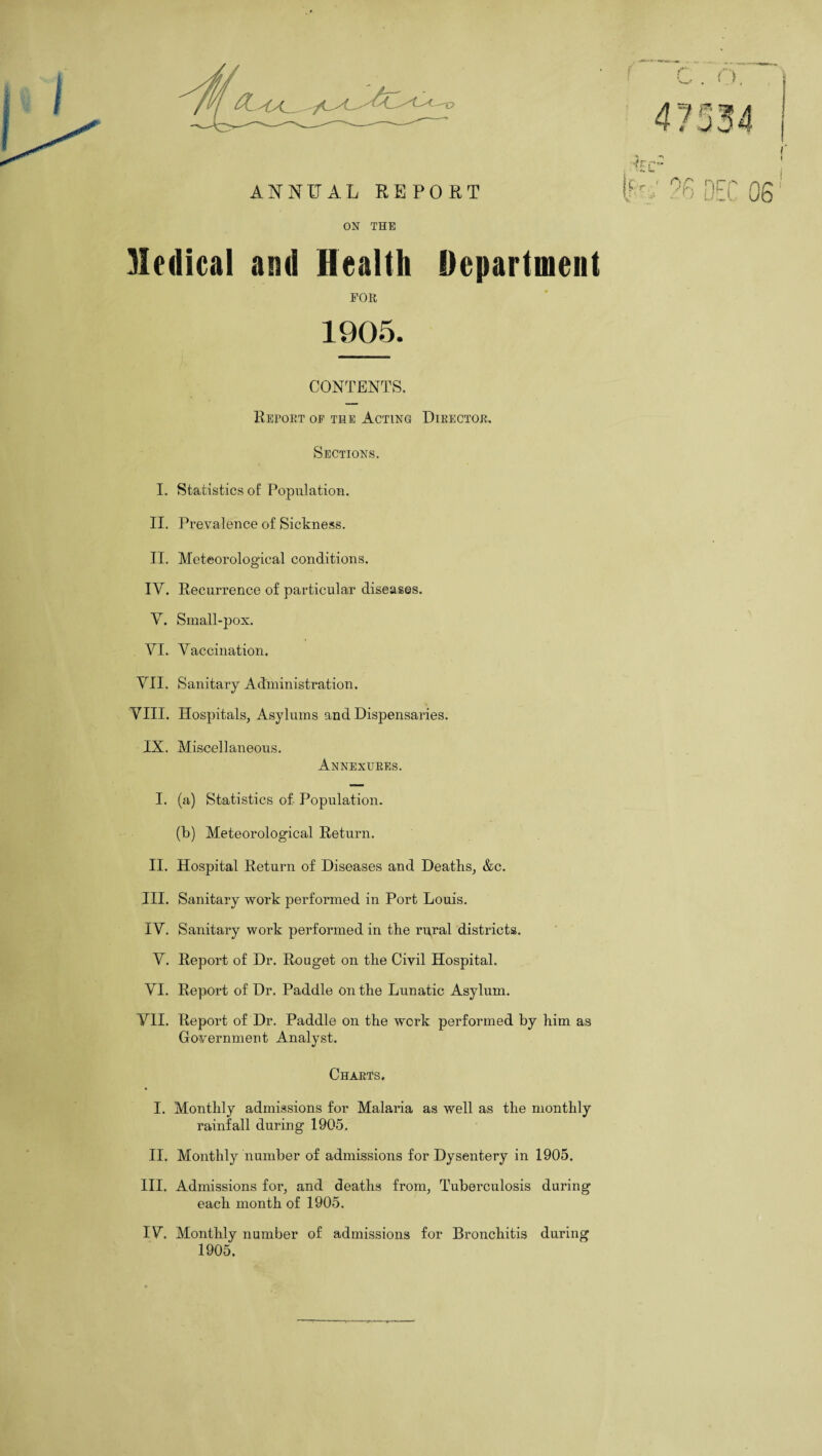 ON THE Medical and Health Department FOR 1905. CONTENTS. Report op the Acting Director. Sections. I. Statistics of Population. II. Prevalence of Sickness. II. Meteorological conditions. IV. Recurrence of particular diseases. V. Small-pox. YI. Vaccination. VII. Sanitary Administration. VIII. Hospitals, Asylums and Dispensaries. IX. Miscellaneous. Annexures. I. (a) Statistics of Population. (b) Meteorological Return. II. Hospital Return of Diseases and Deaths, &c. III. Sanitary work performed in Port Louis. IV. Sanitary work performed in the rural districts. V. Report of Dr. Rouget on the Civil Hospital. VI. Report of Dr. Paddle on the Lunatic Asylum. VII. Report of Dr. Paddle on the work performed by him as Government Analyst. Charts. I. Monthly admissions for Malana as well as the monthly rainfall during 1905, II. Monthly number of admissions for Dysentery in 1905. III. Admissions for, and deaths from, Tuberculosis during each month of 1905. IV. Monthly number of admissions for Bronchitis dui’ing 1905.