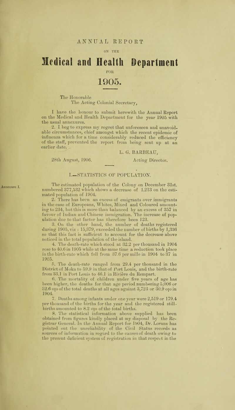 ANNUAL REPORT Annexnre I. ON THE Medical and Health Department FOR 1905. Tlie Honorable The Acting Colonial Secretary, I have the honour to submit herewith the Annual Report on the Medical and Health Department for the year 1905 with the usual annexures. 2. I beg to express my regret that unforeseen and unavoid¬ able circumstances, chief amongst which the recent epidemic of influenza which for a time considerably reduced the efficiency of the staff, prevented the report from being sent up at an earlier date. L. G. BARBEAU, 28tli August, J 906. Acting Director. I—STATISTICS OF POPULATION. The estimated population of the Colony on December 31st. numbered 377,532 which shows a decrease of 1,213 on the esti¬ mated population of 1904. 2. There has been an excess of emigrants over immigrants in the case of Europeans, Whites, Mixed and Coloured amount¬ ing to 234, but this is more than balanced by an excess of 357 in favour of Indian and Chinese immigration. The increase of pop¬ ulation due to that factor has therefore been 123. 3. On the other hand, the number of deaths registered during 1905, viz : 15,379, exceeded the number of births by 1,336 so that this fact is sufficient to account for the decrease above noticed in the total population of the island. 4. The death-rate which stood at 32.2 per thousand in 1904 rose to 40.6 in 1905 while at the same time a reduction took place in the birth-rate which fell from 37.6 per mille in 1904 to 37 in 1905. 5. The death-rate ranged from 29.4 per thousand in the District of Moka to 59.9 in that of Port Louis, and the birth-rate from 33.1 in Port Louis to 46.1 in Riviere du Rempart. 6. The mortality of children under five years of age has been higher, the deaths for that age period numbering 5,006 or 32.6 o[o of the total deaths at all ages against 3,723 or 30.9 ojo in 1904. 7. Deaths among infants under one year were 2,519 or 179.4 per thousand of the births for the year and the registered still¬ births amounted to 8.2 ojo of the total births. 8. The statistical information above supplied has been obtained from figures kindly placed at my disposal by the Re¬ gistrar General. In the Annual Report for 1904, Dr. Lorans has pointed out the unreliability of the Civil Status records as sources of information in regard to the causes of death owing to the present deficient system of registration in that respect in the