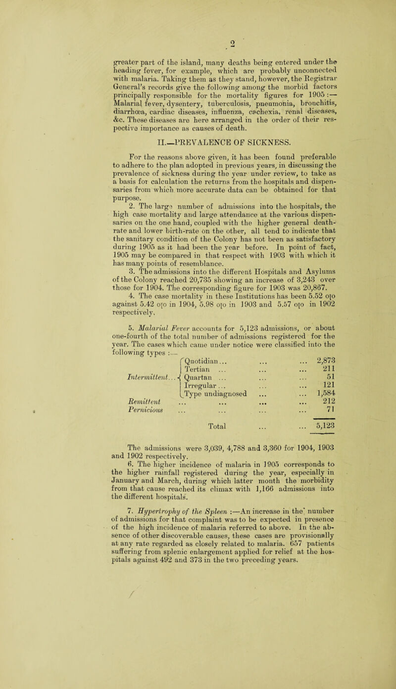 9 greater part of the island, many deaths being entered under the heading fever, for example, which are probably unconnected with malaria. Taking them as they stand, however, the Registrar General’s records give the following among the morbid factors principally responsible for the mortality figures for 1905 : — Malarial fever, dysentery, tuberculosis, pneumonia, bronchitis, diarrhoea, cardiac diseases, influenza, cachexia, renal diseases, &c. These diseases are here arranged in the order of their res¬ pective importance as causes of death. II.—PREVALENCE OF SICKNESS. For the reasons above given, it has been found preferable to adhere to the plan adopted in previous years, in discussing the prevalence of sickness during the year under review, to take as a basis for calculation the returns from the hospitals and dispen¬ saries from which more accurate data can be obtained for that purpose. 2. The large number of admissions into the hospitals, the high case mortality and large attendance at the various dispen¬ saries on the one hand, coupled with the higher general death- rate and lower birtli-rate on the other, all tend to indicate that the sanitary condition of the Colony has not been as satisfactory during 1905 as it had been the year before. In point of fact, 1905 may be compared in that respect with 1903 with which it has many points of resemblance. 3. The admissions into the different Hospitals and Asylums of the Colony reached 20,735 showing an increase of 3,243 over those for 1904. The corresponding figure for 1903 was 20,867. 4. The case mortality in these Institutions has been 5.52 op against 5.42 op in 1904, 5.98 op in 1903 and 5.57 op in 1902 respectively. 5. Malarial Fever accounts for 5,123 admissions, or about one-fourth of the total number of admissions registered for the year. The cases which came under notice were classified into the following types :_ f Q uotidian ... ... ... 2,873 j Tertian ... ... ... 211 Intermittent...^ Quartan ... ... ... 51 Irregular... ... ... 121 ^Type undiagnosed ... ... 1,584 Remittent ... ... ... ... 212 Pernicious ... ... ... ... 71 Total ... ... 5,123 The admissions were 3,039, 4,788 and 3,360 for 1904, 1903 and 1902 respectively. 6. The higher incidence of malaria in 1905 corresponds to the higher rainfall registered during the year, especially in January and March, during which latter month the morbidity from that cause reached its climax with 1,166 admissions into the different hospitals. 7. Hypertrophy of the Spleen :—An increase in the' number of admissions for that complaint was to be expected in presence of the high incidence of malaria referred to above. In the ab¬ sence of other discoverable causes, these cases are provisionally at any rate regarded as closely related to malaria. 657 patients suffering from splenic enlargement applied for relief at the hos¬ pitals against 492 and 373 in the two preceding years. /